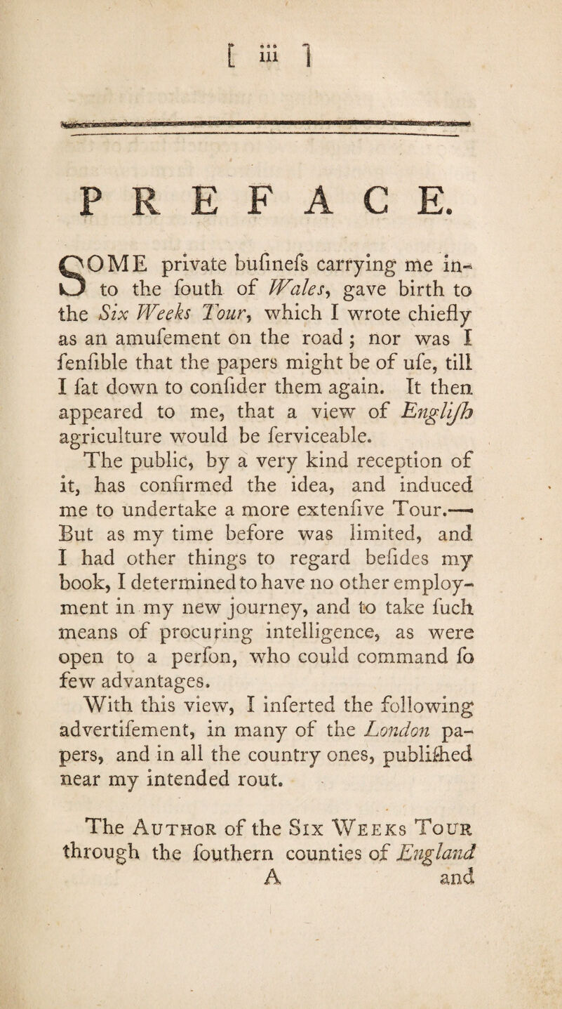 SOME private bufinefs carrying me in¬ to the fouth of Wales, gave birth to the Six Weeks Tour, which I wrote chiefly as an amufement on the road ; nor was I fenfible that the papers might be of ufe, till I fat down to confider them again. It then appeared to me, that a view of Englijh agriculture would be ferviceable. The public, by a very kind reception of it, has confirmed the idea, and induced me to undertake a more extenfive Tour.— But as my time before was limited, and I had other things to regard befides my book, I determined to have no other employ¬ ment in my new journey, and to take fucli means of procuring intelligence, as were open to a perfon, who could command fo few advantages. With this view, I inferted the following advertifement, in many of the London pa¬ pers, and in all the country ones, published near my intended rout. The Author of the Six Weeks Tour through the fouthern counties of England A and