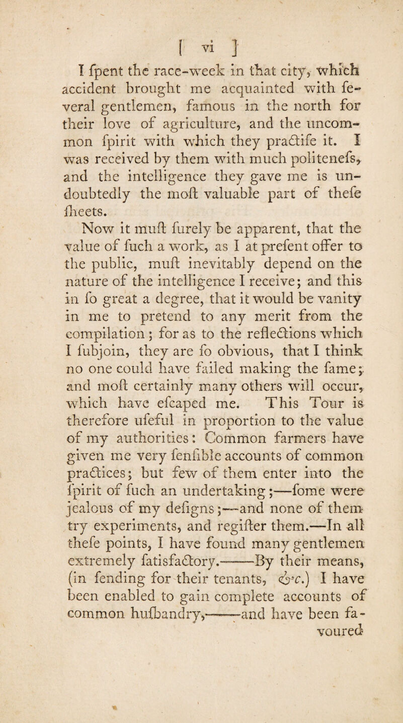 I fpent the race-week in that city, tvhich accident brought me acquainted with fe- veral gentlemen, famous in the north for their love of agriculture, and the uncom¬ mon fpirit with which they praXife it. I was received by them with much politenefs, and the intelligence they gave me is un¬ doubtedly the moft valuable part of thefe fheets. Now it muft furely be apparent, that the value of fuch a work, as I at prefent offer to the public, muft inevitably depend on the nature of the intelligence I receive; and this in fo great a degree, that it would be vanity in me to pretend to any merit from the compilation ; for as to the reflexions wdiich I fubjoin, they are fo obvious, that I think no one could have failed making the fame and moft certainly many others will occur, which have efcaped me. This Tour is therefore ufeful in proportion to the value of my authorities: Common farmers have given me very fenfible accounts of common practices; but few of them enter into the fpirit of fuch an undertaking ;—fome were jealous of my defignsand none of them try experiments, and regifter them.—In all thefe points, I have found many gentlemen extremely fatisfaXory.——By their means, (in fending for their tenants, <&c.) I have been enabled to gain complete accounts of common hulbandry,—and have been fa¬ voured