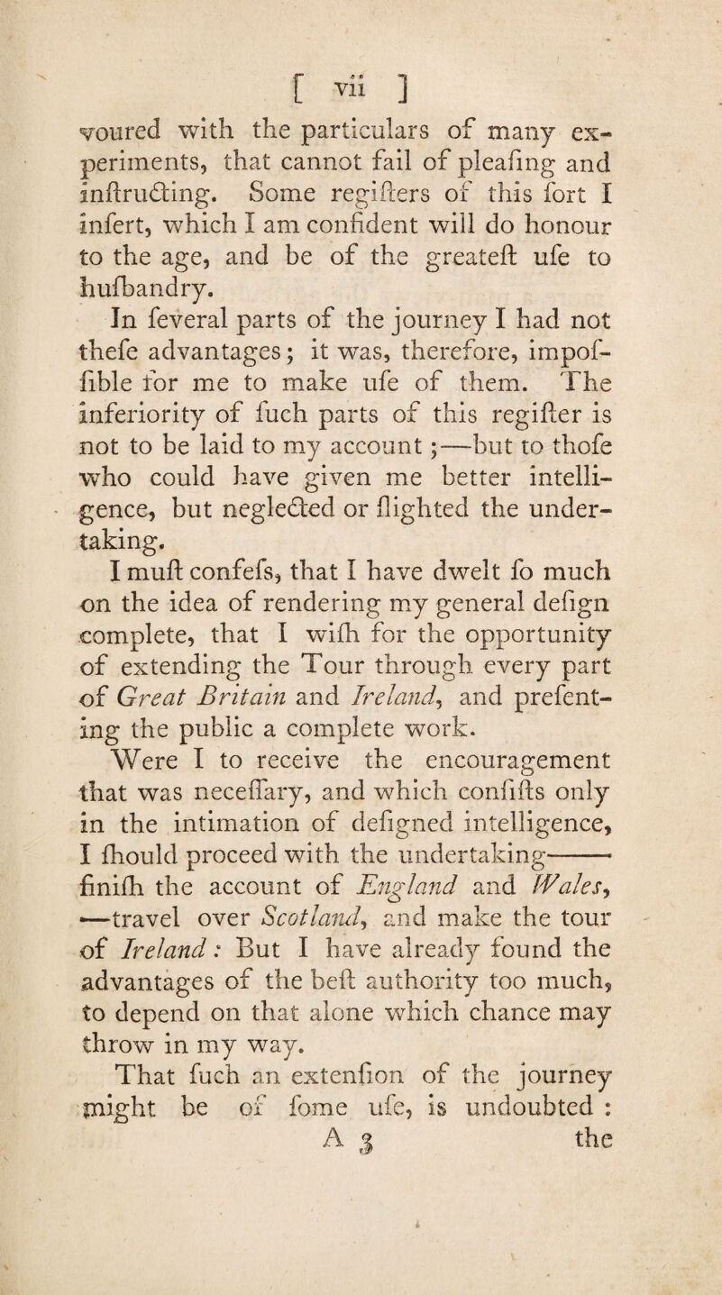 voured with the particulars of many ex¬ periments, that cannot fail of pleafmg and inftrudting. Some regifiers of this fort I infert, which 1 am confident will do honour to the age, and be of the greateft ufe to hufbandry. In feveral parts of the journey I had not thefe advantages; it was, therefore, impof- fible for me to make ufe of them. The inferiority of fuch parts of this regifter is not to be laid to my account;—but to thofe who could have given me better intelli¬ gence, but neglefted or flighted the under¬ taking. I muft confefs, that I have dwelt fo much on the idea of rendering my general defign complete, that I wifh for the opportunity of extending the Tour through every part of Great Britain and Ireland, and prefent- ing the public a complete work. Were I to receive the encouragement that was neceflary, and which con lifts only in the intimation of defigned intelligence, I fhould proceed with the undertaking--* finifh the account of England and Wales, —travel over Scotland, and make the tour of Ireland: But I have already found the advantages of the beft authority too much, to depend on that alone which chance may throw in my way. That fuch an extenfion of the journey might be of fome ufe, is undoubted : A j the