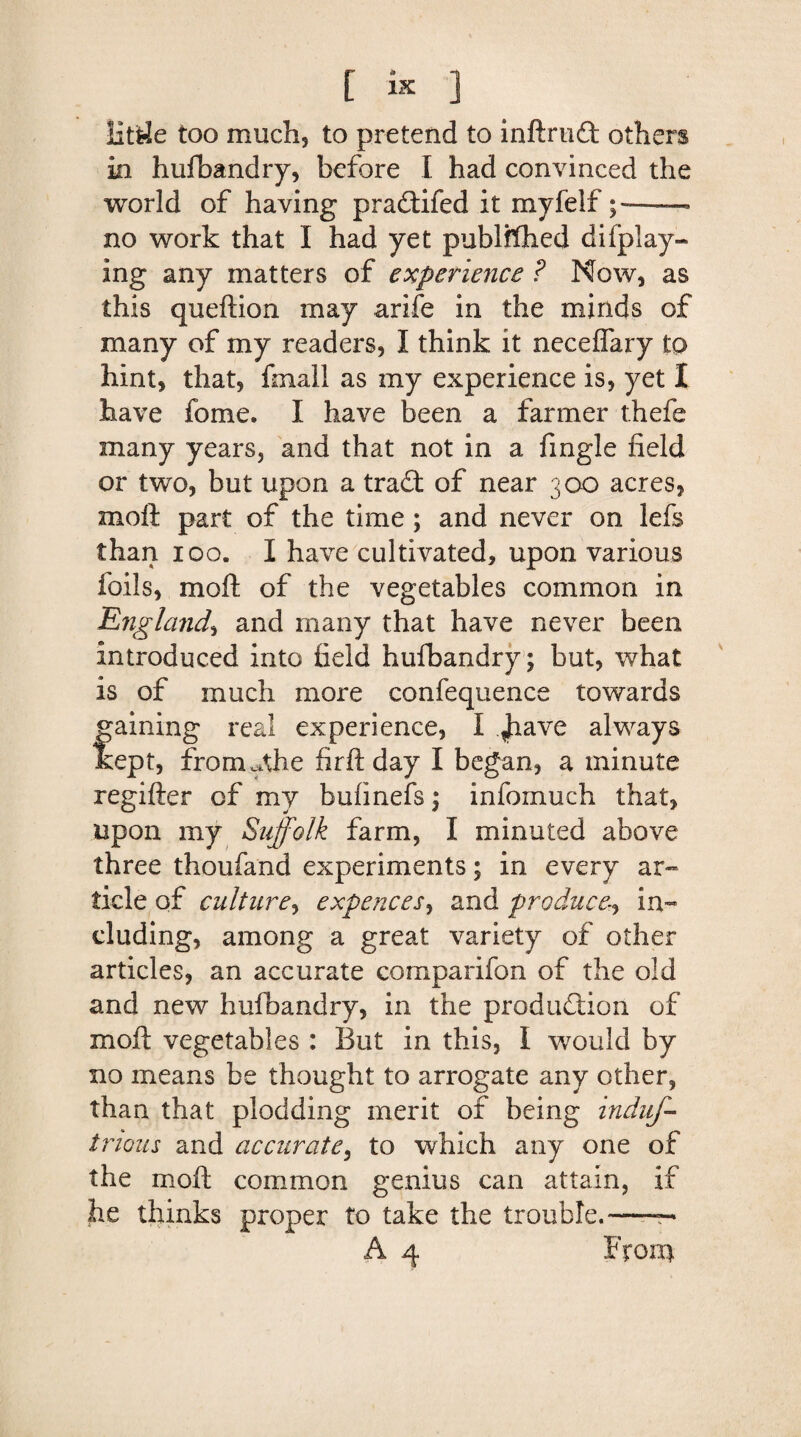 litde too much, to pretend to inftruQ: others in hufbandry, before I had convinced the world of having pra&ifed it myfelf——• no work that I had yet publfthed di(play¬ ing any matters of experience ? Now, as this queftion may arife in the minds of many of my readers, I think it neceflary to hint, that, fmall as my experience is, yet I have fome. I have been a farmer thefe many years, and that not in a fingle field or two, but upon a tra£t of near 300 acres, molt part of the time; and never on lefs than 100. I have cultivated, upon various foils, mod of the vegetables common in England, and many that have never been introduced into field hufbandry; but, what is of much more confequence towards gaining real experience, I <have always kept, frorimthe fir ft day I began, a minute regifter of my bufinefs; infomuch that, upon my Suffolk farm, I minuted above three thoufand experiments; in every ar¬ ticle of culture, expences, and produce, in¬ cluding, among a great variety of other articles, an accurate comparifon of the old and new hufbandry, in the production of moft vegetables : But in this, I would by 110 means be thought to arrogate any other, than that plodding merit of being induff trious and accurate, to which any one of the moft common genius can attain, if he thinks proper to take the trouble.-—™ A 4 From
