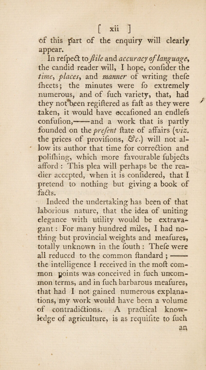 of this fart of the enquiry will clearly appear. In refpeCt tofile and accuracy of language, the candid reader will, I hope, confider the time5 places, and manner of writing thefe fheets; the minutes were fo extremely numerous, and of fuch variety, that, had they nofbeen regiftered as faft as they were taken, it would have occafioned an endlefs confufion,-and a work that is partly founded on thtprefent ftate of affairs {viz. the prices of provifions, ©V.) will not al- ' low its author that time for correction and polifhing, which more favourable fubjeCts afford : This plea will perhaps be the rea¬ dier accepted, when it is coniidered, that I pretend to nothing but giving a book of faCts. Indeed the undertaking has been of that laborious nature, that the idea of uniting elegance with utility would be extrava¬ gant : For many hundred miles, I had no¬ thing but provincial weights and meafures, totally unknown in the fouth : Thefe were all reduced to the common ftandard ; —— the intelligence I received in the mo ft com¬ mon points was conceived in fuch uncom¬ mon terms, and in fuch barbarous meafures, that had I not gained numerous explana¬ tions, my work would have been a volume of contradictions. A practical know¬ ledge of agriculture, is as requifite to fuch au i- \ Y