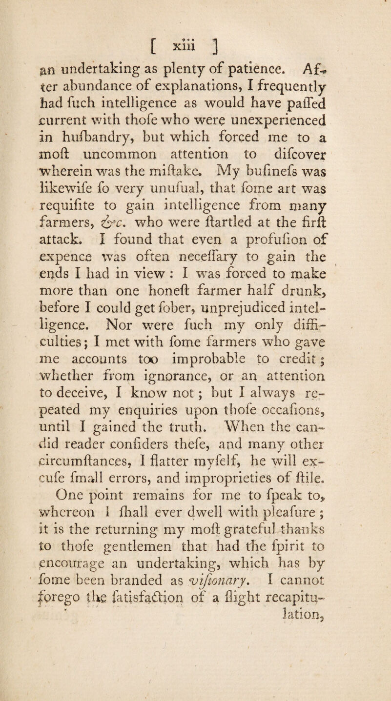 |P 9 « • ^ Kill j undertaking as plenty of patience. Af¬ ter abundance of explanations, I frequently had fuch intelligence as would have paffed current with thofe who were unexperienced in hufbandry, but which forced me to a mo ft uncommon attention to difeover wherein was the miftake. My bufmefs was likewife fo very unufual, that fome art was requifite to gain intelligence from many farmers, &e. who were ftartled at the fir ft attack. 1 found that even a profufion of expence was often neceflary to gain the ends I had in view : I was forced to make more than one honeft farmer half drunk, before I could get fober, unprejudiced intel¬ ligence. Nor were fuch my only diffi¬ culties; I met with fome farmers who gave me accounts too improbable to credit; whether from ignorance, or an attention to deceive, I know not; but I always re¬ peated my enquiries upon thofe occafions, until I gained the truth. When the can¬ did reader confiders thefe, and many other eircumftanc.es, I flatter myfelf, he will ex- cufe fmall errors, and improprieties of ftile* One point remains for me to fpeak to* whereon 1 fhall ever dwell with pleafure ; it is the returning my moft grateful thanks to thofe gentlemen that had the fpirit to encourage an undertaking, which has by fome been branded as vifionary. I cannot forego the fatisfadion of a flight recapitu-