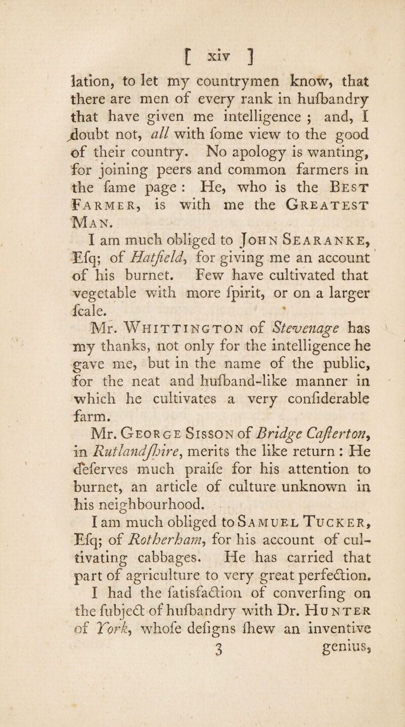 lation, to let my countrymen know, that there are men of every rank in husbandry that have given me intelligence ; and, I .doubt not, all with fome view to the good of their country. No apology is wanting, for joining peers and common farmers in the fame page: He, who is the Best Farmer, is with me the Greatest Man. I am much obliged to John Sear a nke, Efq; of Hatfield, for giving me an account of his burnet. Few have cultivated that vegetable with more fpirit, or on a larger fcale. Mr. Whittington of Stevenage has my thanks, not only for the intelligence he gave me, but in the name of the public, for the neat and hufband-like manner in which he cultivates a very confiderable farm. Mr. George Sisson of Bridge Cafierton, in Rutlandjhire, merits the like return : He deferves much praife for his attention to burnet, an article of culture unknown in his neighbourhood. I am much obliged to S a m u e l Tu c k e r , Efq; of Rotherham, for his account of cul¬ tivating cabbages. He has carried that part of agriculture to very great perfection, I had the fatisfadtion of converfmg on the fubjedt of hufbandry with Dr. Hunter of York, whofe defigns fhew an inventive 3 genius.