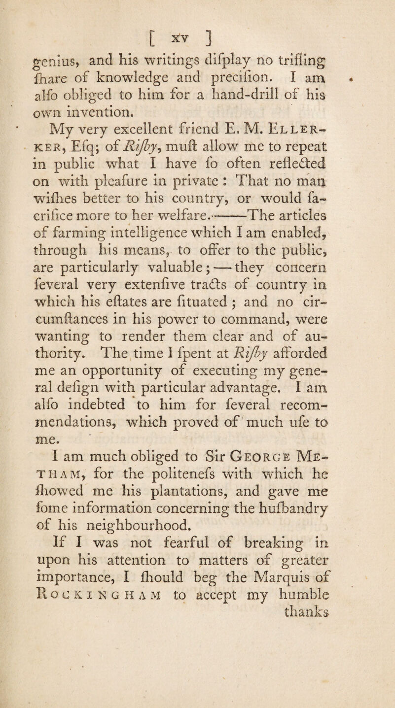 genius, and his writings difplay no trifling fhare of knowledge and preciiion. I am alfo obliged to him for a hand-drill of his own invention. My very excellent friend E. M. Eller- ker, Efq; of Rijby, muft allow me to repeat in public what I have fo often reflected on with pleafure in private : That no man wifhes better to his country, or would fa- crifice more to her welfare. --The articles of farming intelligence which I am enabled, through his means, to offer to the public, are particularly valuable ; — they concern feveral very extenfive tradls of country in which his eftates are fituated ; and no cir- cumflances in his power to command, were wanting to render them clear and of au¬ thority. The time 1 fpent at Rijby afforded me an opportunity of executing my gene¬ ral defign with particular advantage. I am alfo indebted to him for feveral recom¬ mendations, which proved of much ufe to me. I am much obliged to Sir George Me« tram, for the politenefs with which he Ihowed me his plantations, and gave me fome information concerning the hufbandry of his neighbourhood. If I was not fearful of breaking in upon his attention to matters of greater importance, I fhould beg the Marquis of R ocking H a m to accept my humble thanks