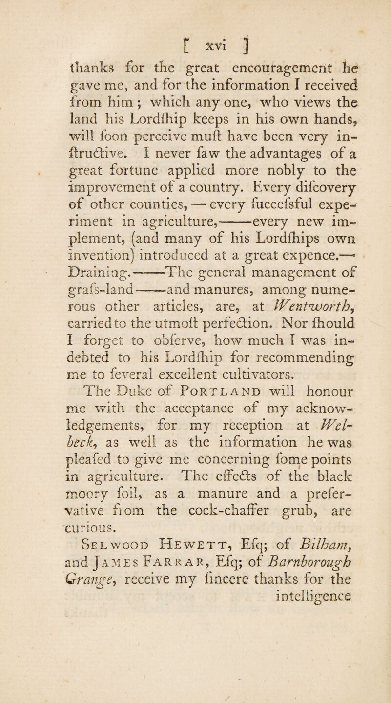 thanks for the great encouragement he gave me, and for the information I received from him ; which any one, who views the land his Lordihip keeps in his own hands, will foon perceive muft have been very in- ftrudtlve. I never faw the advantages of a great fortune applied more nobly to the improvement of a country. Every difcovery of other counties, — every fuccefsful expe¬ riment in agriculture,---every new im¬ plement, (and many of his Lordfhips own invention) introduced at a great expence.—1 Draining.—-The general management of grafs-land-—-and manures, among nume¬ rous other articles, are, at lVentnworth, carried to the utmoft perfection. Nor fhould I forget to obferve, how much I was in¬ debted to his Lordihip for recommending me to feveral excellent cultivators. The Duke of Portland will honour me with the acceptance of my acknow¬ ledgements, for my reception at Wei- beck., as well as the information he was pleafed to give me concerning fome points in agriculture. The effects of the black moory foil, as a manure and a prefer- vative fiom the cock-chaffer grub, are curious. Selwood Hewett, Efq; of Bilham, and James Farrar, Efq; of Barnborough Grange, receive my fincere thanks for the intelligence