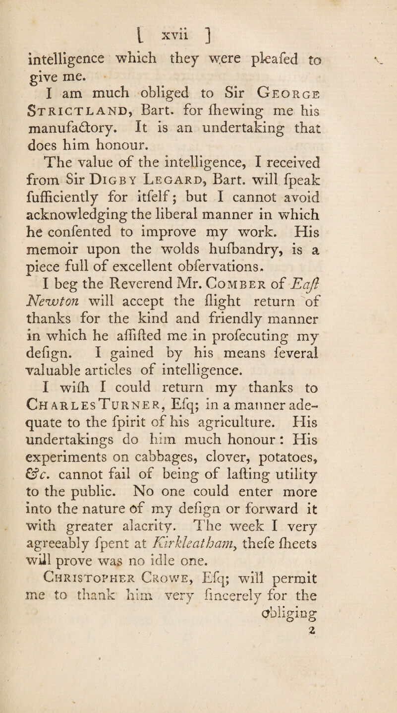 intelligence which they were pkafed to give me, I am much obliged to Sir George St riot land, Bart, for fhewing me his manufaftory. It is an undertaking that does him honour. The value of the intelligence, I received from SirDiGRY Legard, Bart, will fpeak fufficiently for itfelf; but I cannot avoid acknowledging the liberal manner in which he confented to improve my work. His memoir upon the wolds huflbandry, is a piece full of excellent obfervations, I beg the Reverend Mr. Comber of Eofi Newton will accept the flight return of thanks for the kind and friendly manner in which he afllfted me in profecuting my defign. I gained by his means feveral valuable articles of intelligence. I with I could return my thanks to Ch arlesTurner, Efq; in a manner ade¬ quate to the fpirit of his agriculture. His undertakings do him much honour: His experiments on cabbages, clover, potatoes, &c. cannot fail of being of lading utility to the public. No one could enter more into the nature of my defign or forward it with greater alacrity. The week I very agreeably fpent at Kirkleatham? thefe iheets will prove was no idle one. Christopher Crowe, Efq; will permit me to thank him very fmcerely for the obliging 2