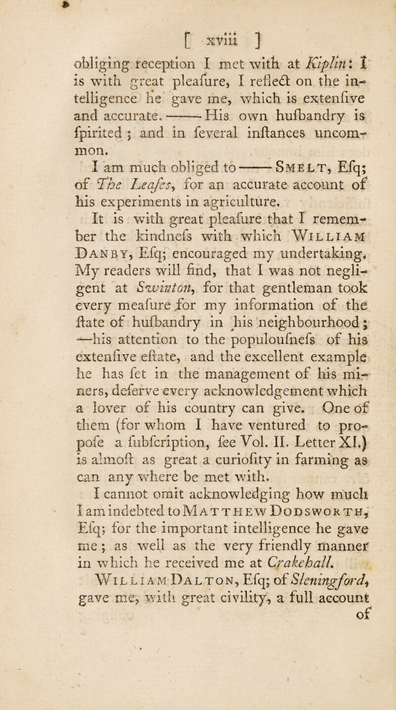 obliging reception I met with at Kiplini 1 is with great pleafure, I refled: on the in- telligence he gave me, which is extenfive and accurate,——His own hufbandry is fpirited ; and in feveral inftances uncom¬ mon. I am much obliged to-Smelt, Efq; of The Leafes, for an accurate account of his experiments in agriculture. It is with great pleafure that I remem¬ ber the kindnefs with which William Dan by, Efq; encouraged my undertaking* My readers will find, that I was not negli¬ gent at S*winton, for that gentleman took every meafure for my information of the ftate of hufbandry in his neighbourhood; -—his attention to the populoufnefs of his extenfive eftate, and the excellent example he has fet in the management of his mi¬ ners, deferve every acknowledgement which a lover of his country can give. One of them (for whom I have ventured to pro- pofe a fubfcription, fee Vol. II. Letter XI.) is aimoft as great a curiofity in farming as can any where be met with. I cannot omit acknowledging how much I am indebted to Matt hew Dods worth, Efq; for the important intelligence he gave me; as well as the very friendly manner in which he received me at Crake hall. William Dalton, Efq; of Sleningford* gave me, with great civility, a full account of i