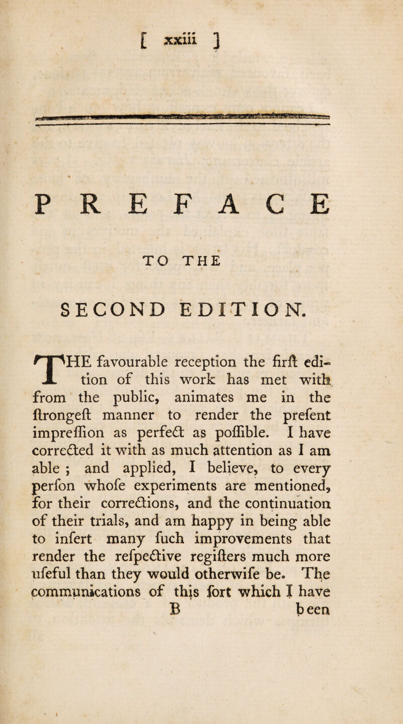 / -— PREFACE TO THE SECOND EDITION. THE favourable reception the firft edi« tion of this work has met with from the public, animates me in the ftrongeft manner to render the prefent impreffion as perfect as poffible. I have corrected it with as much attention as I am able ; and applied, I believe, to every perfon whofe experiments are mentioned, for their corrections, and the continuation of their trials, and am happy in being able to infert many fuch improvements that render the refpe&ive regifters much more ufeful than they would otherwife be. The communications of this fort which I have B been