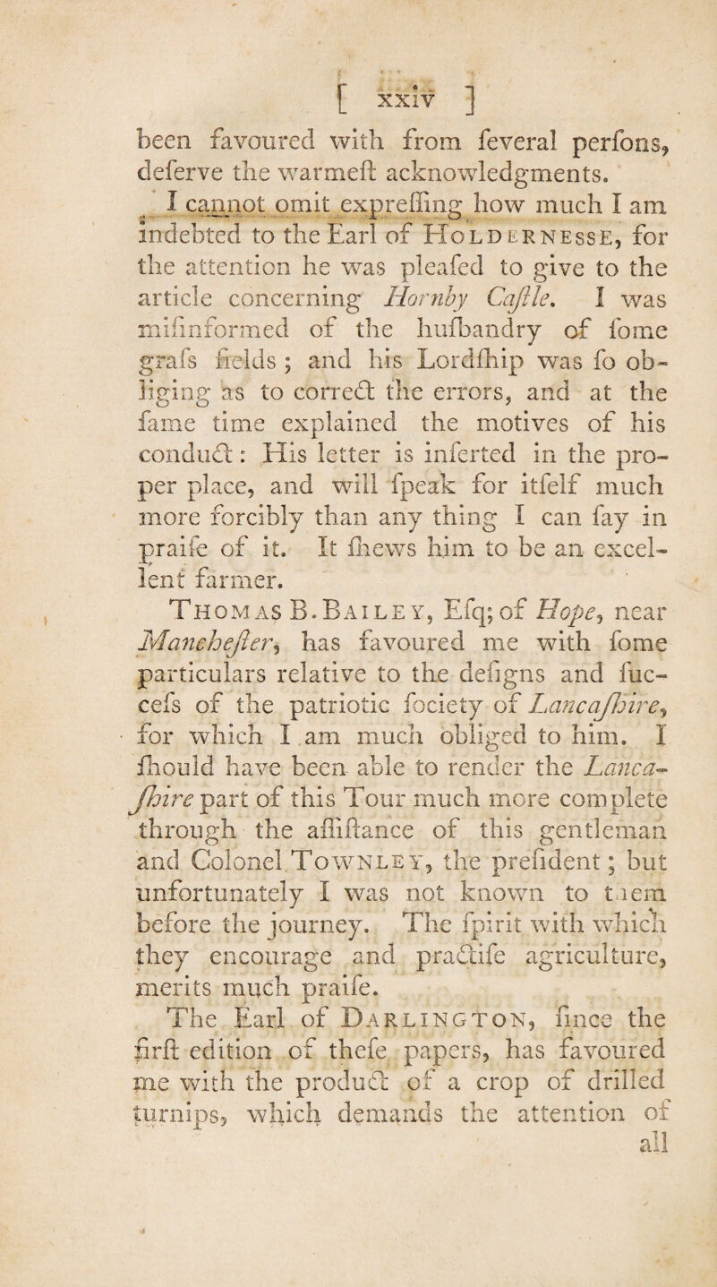 been favoured with from fevera! perfons, deferve the warmeft acknowledgments. I cannot omit exp re lung how much I aim indebted to the Earl of Holdernesse, for the attention he was pleafed to give to the article concerning Hornby Cajlle. 1 was miiinformed of the hufbandry of lb me grafs fields ; and his Lordfhip was fo ob¬ liging as to correct the errors, and at the fame time explained the motives of his conduct: His letter is inferted in the pro¬ per place, and will fpeak for itfelf much more forcibly than any thing I can fay in praife of it. It fhews him to be an excel¬ lent farmer. Thomas B.Bailey, Efq;of Hope*> near Manchejier, has favoured me with feme particulars relative to the deiigns and fuc- cefs of the patriotic fociety of Lancafloire, for which I am much obliged to him. I fhould have been able to render the Lane a- Jhire part of this Tour much more complete through the affiftance of this gentleman and Colonel Townee y, the prefident; but unfortunately I was not known to tnem before the journey. The fpirit with Vvhich they encourage and pradife agriculture, merits much praife. The Earl of Darlington, fince the firfi edition of thefe papers, has favoured me with the produd of a crop of drilled turnips, which demands the attention of all