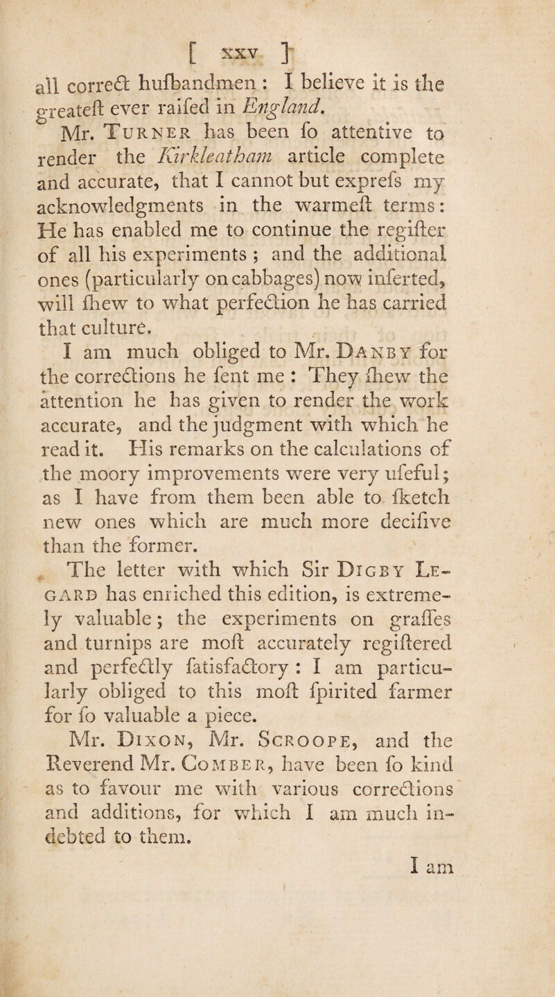 all correCt hufbandmen : I believe it is the greateft ever raifed in England. Mr. Turner lias been fo attentive to render the Kirkleatham article complete and accurate, that I cannot but exprefs my acknowledgments in the warmeft terms: He has enabled me to continue the regifter of all his experiments ; and the additional ones (particularly on cabbages) now inferted, will ftiew to what perfection he has carried that culture. I am much obliged to Mr. Dan by for the corrections he fent me : They fhew the attention he has given to render the work accurate, and the judgment with which he read it. His remarks on the calculations of the moory improvements were very ufeful; as I have from them been able to fketch new ones which are much more decifive than the former. The letter with which Sir D IGBY L.E— garb has enriched this edition, is extreme¬ ly valuable; the experiments on grades and turnips are moft accurately regiftered and perfeClly fatisfadtory : I am particu¬ larly obliged to this moft fpirited farmer for fo valuable a piece. Mr. Dixon, Mr. Scroope, and the Reverend Mr. Comber, have been fo kind as to favour me with various corrections and additions, for which I am much in¬ debted to them. I am