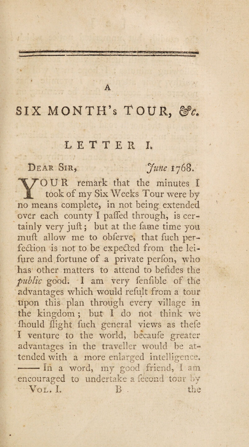 A six month's Tour, LETTER L Dear Sir, June 1768. OUR remark that the minutes I I took of my Six Weeks Tour were by no means complete, in not being extended over each county I palled through, is cer¬ tainly very juft; but at the fame time you muft allow me to obferve, that filch per¬ fection is not to be expected from the lei- fure and fortune of a private perfon, who has other matters to attend to befides the public good. I am very fenfible of the advantages which would refult from a tour upon this plan through every village in the kingdom; but 1 do not think we fhould flight fueh general views as thcfe I venture to the world, becaufe greater advantages in the traveller would be at¬ tended with a more enlarged intelligence. —— in a word, my good friend, I am encouraged to undertake a fecond tour by Vol. L B . the