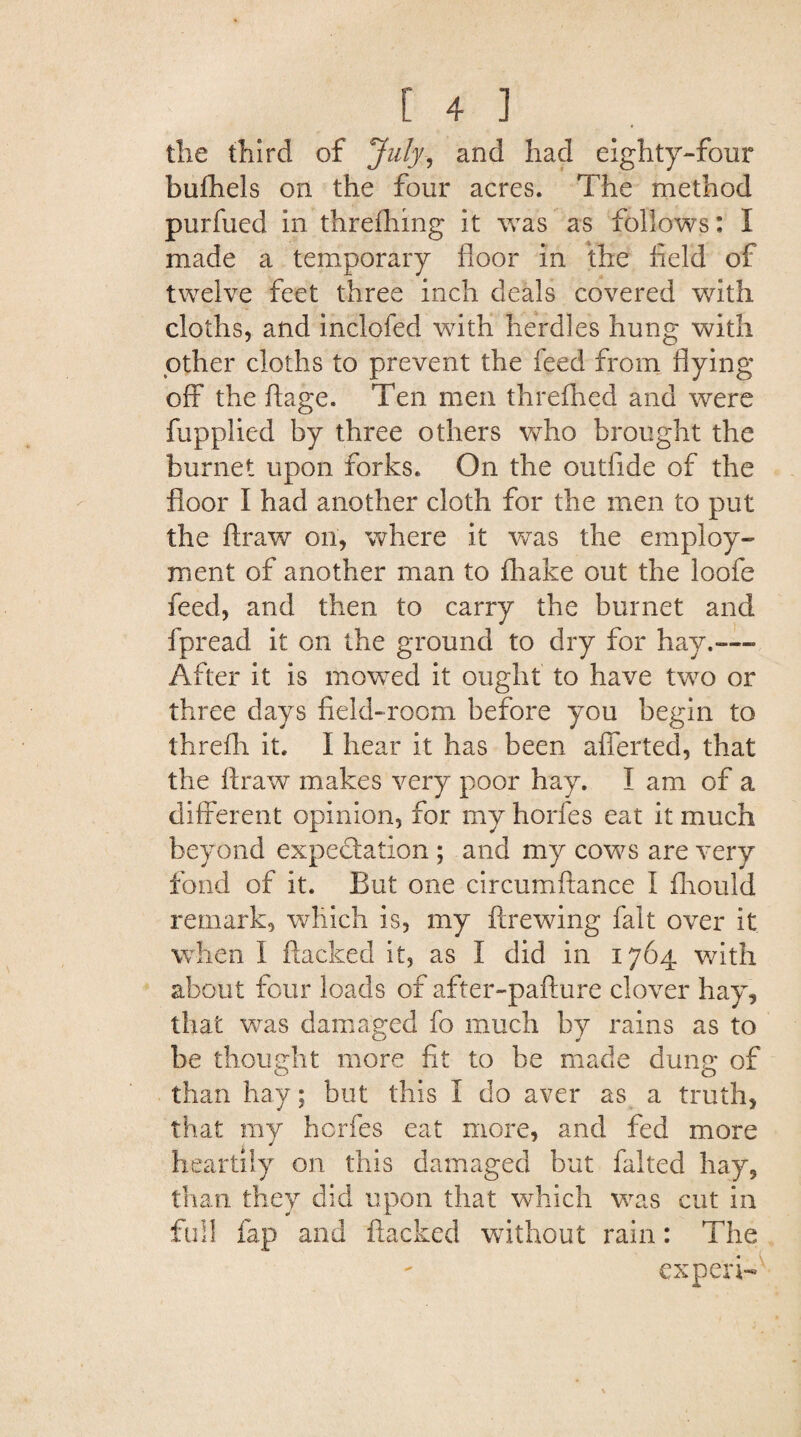 the third of July, and had eighty-four bufhels on the four acres. The method purfued in threfhing it was as follows: I made a temporary floor in the field of twelve feet three inch deals covered with cloths, and inclofed with herdles hung with other cloths to prevent the feed from flying off the ftage. Ten men threfhed and were fupplied by three others who brought the burnet upon forks. On the outfide of the floor I had another cloth for the men to put the ftraw on, where it was the employ¬ ment of another man to fhake out the loofe feed, and then to carry the burnet and fpread it on the ground to dry for hay.— After it is mowed it ought to have two or three days field-room before you begin to threfh it. 1 hear it has been afierted, that the ftraw makes very poor hay. I am of a different opinion, for my horfes eat it much beyond expectation ; and my cows are very fond of it. But one circumftance I fhould remark, which is, my ftrewing fait over it when I flacked it, as I did in 1764 with about four loads of after-pafture clover hay, that was damaged fo much by rains as to be thought more fit to be made dung of than hay; but this I do aver as a truth, that my horfes eat more, and fed more heartily on this damaged but faked hay, than they did upon that which was cut in full fap and flacked without rain: The expert-