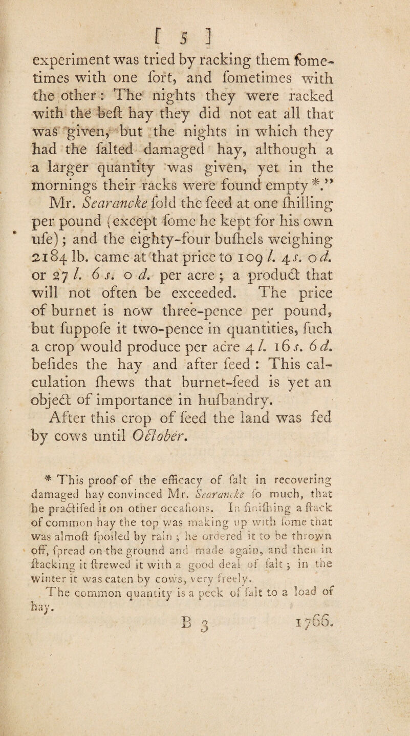 experiment was tried by racking them feme- times with one fort, and fometimes with the other: The nights they were racked with the heft hay they did not eat all that was given, but the nights in which they had the falted damaged hay, although a a larger quantity was given, yet in the mornings their racks were found empty*.” Mr. Searancke fold the feed at one fhilling per pound (except feme he kept for his own life); and the eighty-four buihels weighing 2184 lb. came at that price to 109/. 4^. od. or 27 /. 6 s. o d. per acre ; a produdt that, will not often be exceeded. The price of bur net is now three-pence per pound, but fuppofe it two-pence in quantities, fuch a crop would produce per acre 4/. 16 s. 6d. befides the hay and after feed : This cal¬ culation (hews that burnet-feed is yet an objedl of importance in hufbandry. After this crop of feed the land was fed by coves until October. * This proof of the efficacy of fait in recovering damaged hay convinced Mr. Searancke fo much, that he pradtifed it on other occafions. In finilhing a (lack of common hay the top was making up with iome that was almoft fpoiled by rain ; he ordered it to be thrown off, fpread on the ground and made again, and then in flacking it (hewed it with a good deal of fait 3 in the winter it was eaten by cows, very freely. The common quantity is a peck of ialt to a load of hay. B 3 1766,