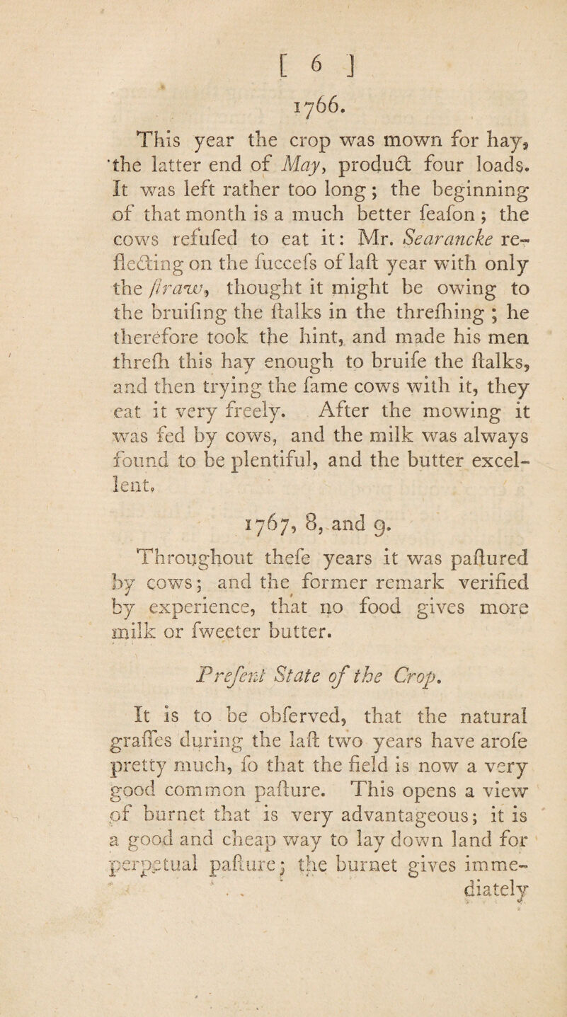 I766. This year the crop was mown for hay* 'the latter end of May, product four loads. It was left rather too long; the beginning of that month is a much better feafon ; the cows refufed to eat it: Mr. Searancke re¬ flecting on the fuccefs of laft year with only the ft ranthought it might be owing to the bruifing the ftalks in the threfhing ; he therefore took the hint, and made his men threfh this hay enough to bruife the ftalks* and then trying the fame cows with it, they eat it very freely. After the mowing it was fed by cows, and the milk was always found to be plentiful, and the butter excel¬ lent, 1767, 8,-and g. Throughout thefe years it was paftured by cows; and the former remark verified by experience, that no food gives more milk or fweeter butter. Prefent State of the Crop. It is to be obferved, that the natural graflfes during the laft two years have arofe pretty much, fo that the field is now a very good common pafture. This opens a view of hornet that is very advantageous; it is a good and cheap way to lay down land for perpetual pafture; the burnet gives imme- . , * diately