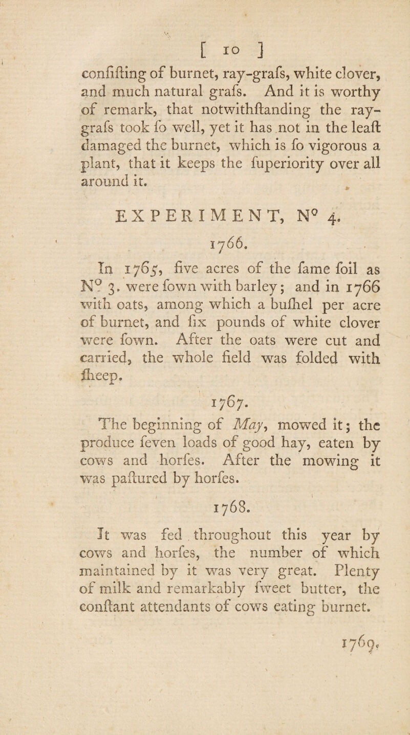 eonfifting of burnet, ray-grafs, white clover, and much natural grafs. And it is worthy of remark, that notwithftanding the ray- grafs took fo well, yet it has not in the lead damaged the burnet, which is fo vigorous a plant, that it keeps the fuperiority over all around it. EXPERIMENT, N° 4. 1766, In 1765, five acres of the fame foil as N? 3. were fown with barley; and in 1766 with oats, among which a bufliel per acre of burnet, and fix pounds of white clover were fown. After the oats were cut and carried, the whole field was folded with fheep. JL 17 67. The beginning of May, mowed it; the produce feven loads of good hay, eaten by cows and horfes. After the mowing it was paftured by horfes. 1768. It was fed . throughout this year by cows and horfes, the number of which maintained by it was very great. Plenty of milk and remarkably fweet butter, the conftant attendants of cows eating burnet.