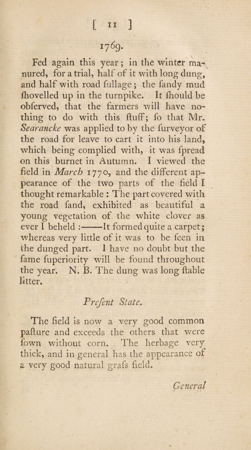 1 v* 1769. V Fed again this year; in the winter ma¬ nured, for a trial, half of it with long dung, and half with road fullage ; the fandy mud fhovelled up in the turnpike. It fhouid be obferved, that the farmers will have no¬ thing to do with this fluff; fo that Mr, Searancke was applied to by the furveyor of the road for leave to cart it into his land, which being complied with, it was fpread on this burnet in Autumn. I viewed the field in March 1770, and the different ap¬ pearance of the two parts of the field I thought remarkable : The part covered with the road fand, exhibited as beautiful a young vegetation of the white clover as ever I beheld —It formed quite a carpet; whereas very little of it was to be feen in the dunged part. 1 have no doubt but the fame fuperiority will be found throughout the year. N. B. The dung was long liable litter, Prefent State. The field is now a very good common paflure and exceeds the others that wrere fown without corn. The herbage very thick, and in general has the appearance of a very good natural grafs field. General