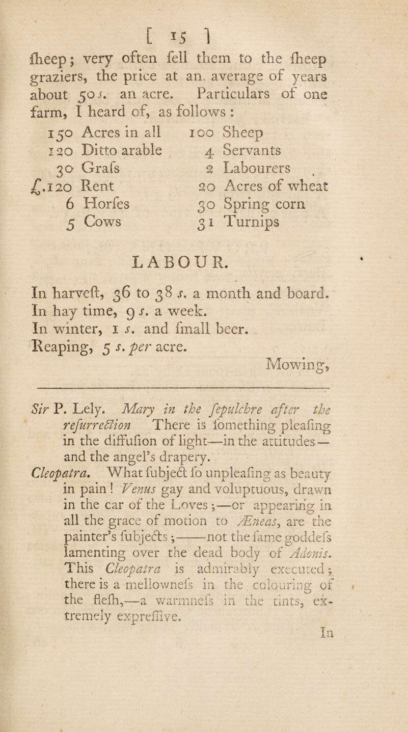 fiieep; very often fell them to the fheep graziers, the price at an, average of years about 50 j. an acre. Particulars of one farm, I heard of, as follows : 150 Acres in all 100 Sheep 1 go Ditto arable 30 Grafs 4.120 Rent 6 Horfes 5 Cows 4 Servants 3 Labourers go Acres of wheat 30 Spring corn 31 Turnips LABOUR. In harveft, 36 to 38 s. a month and board. In hay time, g s. a week. In winter, 1 s. and fmall beer. Reaping, 5 s. per acre. Mowing*, Sir P. Lely. Mary in the fepulchre after the refurreffiion There is fomething pleating in the diffufion of light—in the attitudes — and the angel’s drapery. Cleopatra. What fubjedt fo unpleafing as beauty in pain ! Venus gay and voluptuous, drawn in the car of the Loves ;—or appearing in all the grace of motion to /Eneas, are the painter’s fubjebts;-not the fame goddefs lamenting over the dead body of Adonis. This Cleopatra is admirably executed; there is a mellownefs in the colouring of the fleih,—a warmnefs in the tints, ex¬ tremely ex-preflive. In 1