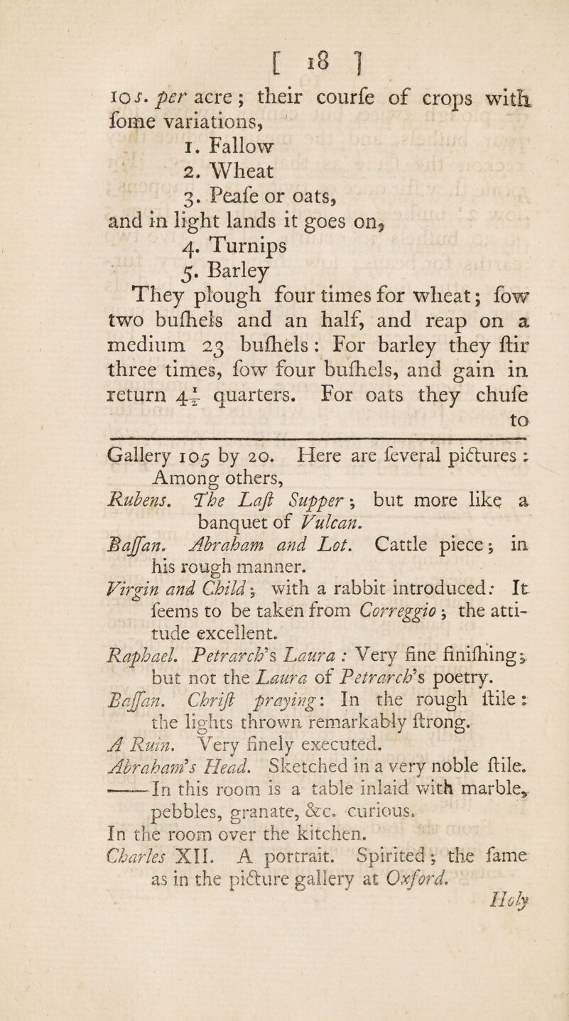 los. per acre; their courfe of crops with feme variations, 1. Fallow 2. Wheat 3. Peafe or oats, and in light lands it goes on* 4. Turnips 5. Barley They plough four times for wheat; fow two bufhels and an half, and reap on a medium 23 bufhels: For barley they ftir three times, fow four bufhels, and gain in return 44 quarters. For oats they chufe to Gallery 105 by 20. Here are feveral pictures ; Among others, Rubens. 'The Laft Supper *, but more like a banquet of Vulcan. Baffan. Abraham and Lot. Cattle piece ; in his rough manner. Virgin and Child ; with a rabbit introduced; It feems to be taken from Correggio ; the atti¬ tude excellent. Raphael. Petrarch's Laura : Very fine finifhing; but not the Laura of Petrarch's poetry. Baffan. Chrift praying'. In the rough file: the lights thrown remarkably ftrong. A Rum. Very finely executed. Abraham's Head. Sketched in a very noble ftile. -In this room is a table inlaid with marble, pebbles, granate, &c. curious. In the room over the kitchen. Charles XII. A portrait. Spirited; the fame as in the pi dure gallery at Oxford.