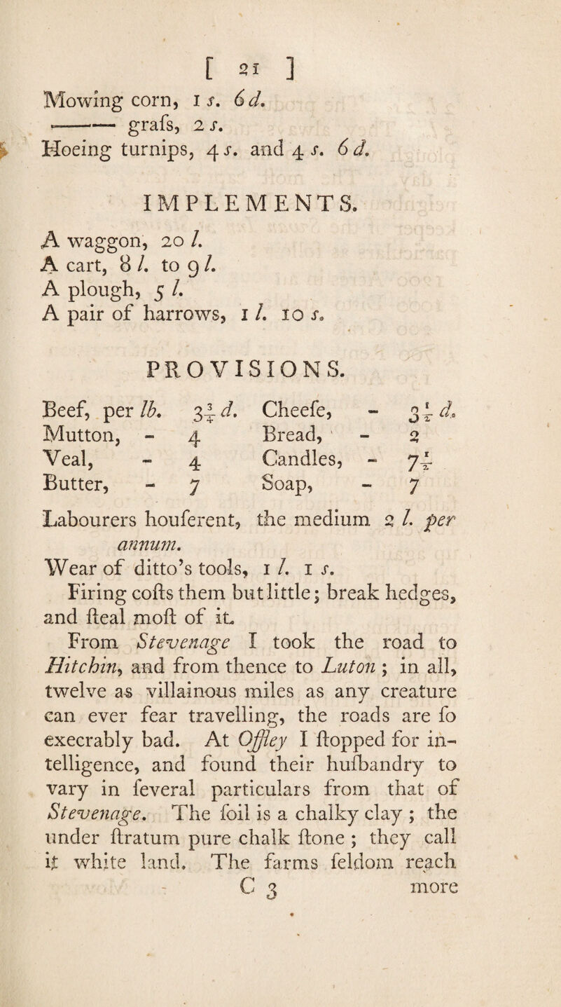 Mowing corn, i s. 6d. ——— grafs, 2 s. Hoeing turnips, 4 s. and 4 s. 6 IMPLEMENTS. A waggon, 20 /. A cart, 8 /. to g /. A plough, 5 /. A pair of harrows, 1 /. iol PROVISIONS. Beef, per lb. 3^d. Cheefe, - 3 4 ri Mutton, - 4 Bread, ' - 2, Veal, - 4 Candles, - 74- Butter, - 7 Soap, ~ 7 Labourers houferent, the medium 2 /. per annum. Wear of ditto’s tools, 1 /. n, Firing cofts them but little; break hedges, and Ileal moll of it. From Stevenage I took the road to Hitchin, and from thence to Luton ; in all, twelve as villainous miles as any creature can ever fear travelling, the roads are fo execrably bad. At OJjiey I Hopped for in¬ telligence, and found their hufbandry to vary in feveral particulars from that of Stevenage. The foil is a chalky clay ; the under Ilratum pure chalk Hone ; they call it white land. The farms feldom reach - C 3 more