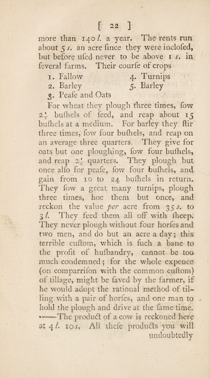 / [ 22 ] more than 140/. a year. The rents run about 5 s. an acre fmce they were inclofied, but before ufed never to be above 1 s. in feveral farms. Their courfe of crops 1. Fallow 4. Turnips 2. Barley 5. Barley 5. Peafe and Oats For wheat they plough fhree times, fow 24 bufhels of feed, and reap about 15 bufliels at a medium. For barley they ffir three times, fow four bufliels, and reap on an average three quarters. They give for oats but one ploughing, fow four bufliels, and reap 2.4 quarters. They plough hut once alfo for peafe, fow four bufliels, and gain from 10 to 24 bufliels in return. They fow a great many turnips, plough three times, hoe them but once, and reckon the value per acre from 35 s. to 3 /. They feed them all off with flieep. They never plough without four horfes and two men, and do but an acre a day; this terrible cuftom, which is fuch a bane to the profit of hufbandry, cannot be too much condemned ; for the whole expence (on comparrifon with the common cuftom) of tillage, might be laved by the farmer, if he would adopt the rational method of til- ling with a pair of horfes, and one man to hold the plough and drive at the fame time* The produ6t of a cow is reckoned here at 4 /. io$a All thefe products you will undoubtedly