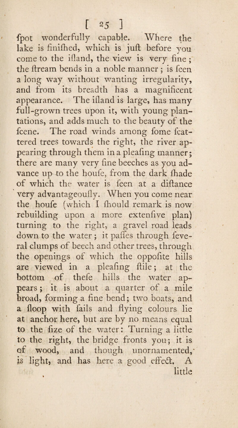 fpot wonderfully capable. Where the lake is finifhed, which is juft before you come to the ifland, the view is very fine ; the ftream bends in a noble manner ; is feen a long way without wanting irregularity, and from its breadth has a magnificent appearance. The ifland is large, has many full-grown trees upon it, with young plan- tations, and adds much to the beauty of the fcene. The road winds among fome feat- tered trees towards the right, the river ap¬ pearing through them in a pleafing manner; there are many very fine beeches as you ad¬ vance up ro the houfe, from the dark ihade of which the water is feen at a diftance very advantageoufly. When you come near the houfe (which I ihould remark is now rebuilding upon a more extenfive plan) turning to the right, a gravel road leads down to the water ; it paffes through feve- ral clumps of beech and other trees, through the openings of which the oppofite hills are viewed in a pleafing ftile; at the bottom of thefe hills the water ap¬ pears ; it is about a quarter of a mile broad, forming a fine bend; two boats, and a floop with fails and flying colours lie at anchor here, but are by no means equal to the fize of the water: Turning a little to the right, the bridge fronts you; it is of wood, and though unornamented, * is light, and has here a good effedt A