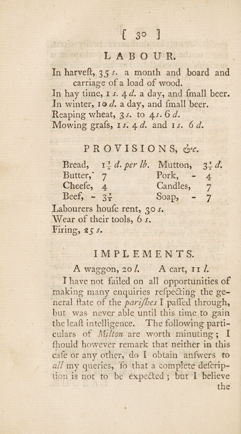 f 3° ] LABOUR, In harveft, 35 s. a month and board and carriage of a load of wood. In hay time, 1 s. a day, and fmall beer. In winter, 10 d. a day, and fmall beer. Reaping wheat, 3 s. to 4r. 6 d. Mowing grafs, n. 4 J. and 1 j. 6 PROVISIONS, 6^ Bread, 1 -d.perlb. Mutton, Butter,' 7 Pork, Cheefe, 4 Candles, Beef, - 34 Soap, Labourers houfe rent, 30 s. Wear of their tools, 6 s. Firing, 25 r. I M P L E MENT S. A waggon, 20 /. A cart, 11 /. I have not failed on all opportunities of making many enquiries refpe&dng the ge¬ neral hate of the parijloes I palled through, but was never able until this time to gain the leaft intelligence. The following parti¬ culars of Milton are worth minuting ; I fhould however remark that neither in this cafe or any other, do I obtain anfwers to * all my queries, To that a complete deferip- tion is not to be expected ; but I believe the