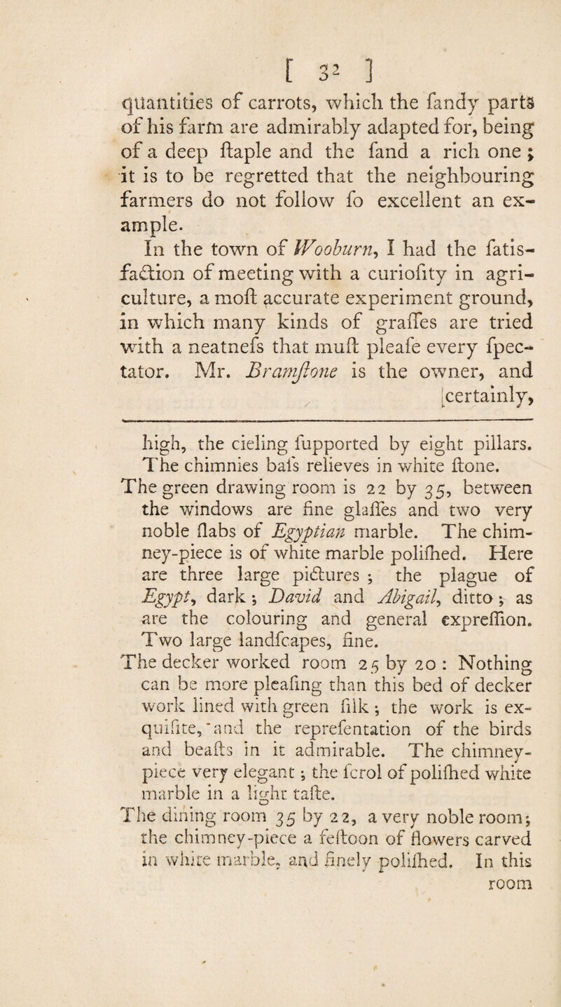 quantities of carrots, which the Tandy parts of his farm are admirably adapted for, being of a deep ftaple and the fand a rich one ; it is to be regretted that the neighbouring farmers do not follow fo excellent an ex¬ ample. In the town of Wooburn, I had the fatis- faction of meeting with a curiofity in agri¬ culture, a moft accurate experiment ground, in which many kinds of graffes are tried with a neatnefs that mull pleafe every fpec- tator. Mr. Bramjlone Is the owner, and [certainly, high, the deling fupported by eight pillars. The chimnies bafs relieves in white done. The green drawing room is 22 by 35, between the windows are fine glaffes and two very noble (labs of Egyptian marble. The chim¬ ney-piece is of white marble polifhed. Here are three large pictures ; the plague of Egypt, dark ; David and Abigail, ditto; as are the colouring and general expreffion. Two large landfcapes, fine. The decker worked room 25 by 20 : Nothing can be more pleafing than this bed of decker work lined with green filk •, the work is ex- qnifite,’and the reprefentation of the birds and beads in it admirable. The chimney- piece very elegant *, the fcrol of polifhed white marble in a light fade. The dining room 35 by 22, a very noble room; the chimney-piece a feftoon of flowers carved in white marble, and finely polifhed. In this room