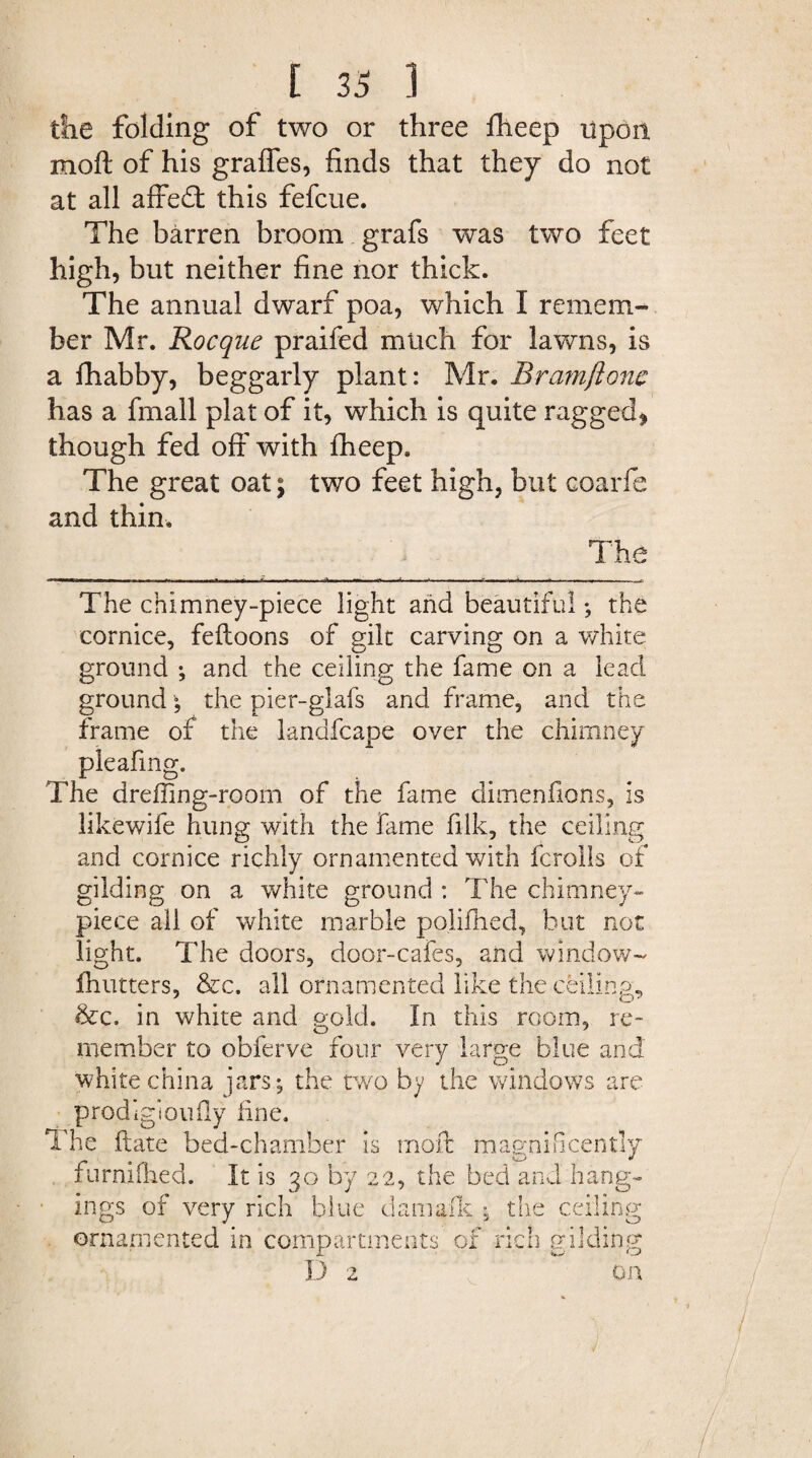 the folding of two or three fheep upon moft of his graffes, finds that they do not at all affedt this fefcue. The barren broom grafs was two feet high, but neither fine nor thick. The annual dwarf poa, which I remem¬ ber Mr. Rocque praifed much for lawns, is a fhabby, beggarly plant: Mr. Bramftonc has a fmall plat of it, which is quite ragged* though fed off with fheep. The great oat; two feet high, but coarfe and thin. The chimney-piece light and beautiful ; the cornice, feftoons of gilt carving on a white ground ; and the ceiling the fame on a lead ground; the pier-glafs and frame, and the frame of the landfcape over the chimney pleafing. The dreffing-room of the fame dimenfions, is likewife hung with the fame filk, the ceiling and cornice richly ornamented with fcrolls of gilding on a white ground : The chimney- piece all of white marble polifhed, but not light. The doors, door-cafes, and window- flutters, &c. all ornamented like the ceilings &c. in white and gold. In this room, re- member to obferve four very large blue and white china jars; the two by the windows are prodigioufly fine. The date bed-chamber is moft magnificently furniilied. It is 30 by 22, the bed and hang¬ ings of very rich blue damafk ; the ceiling ornamented in compartments of rich gildint D 2 CT o