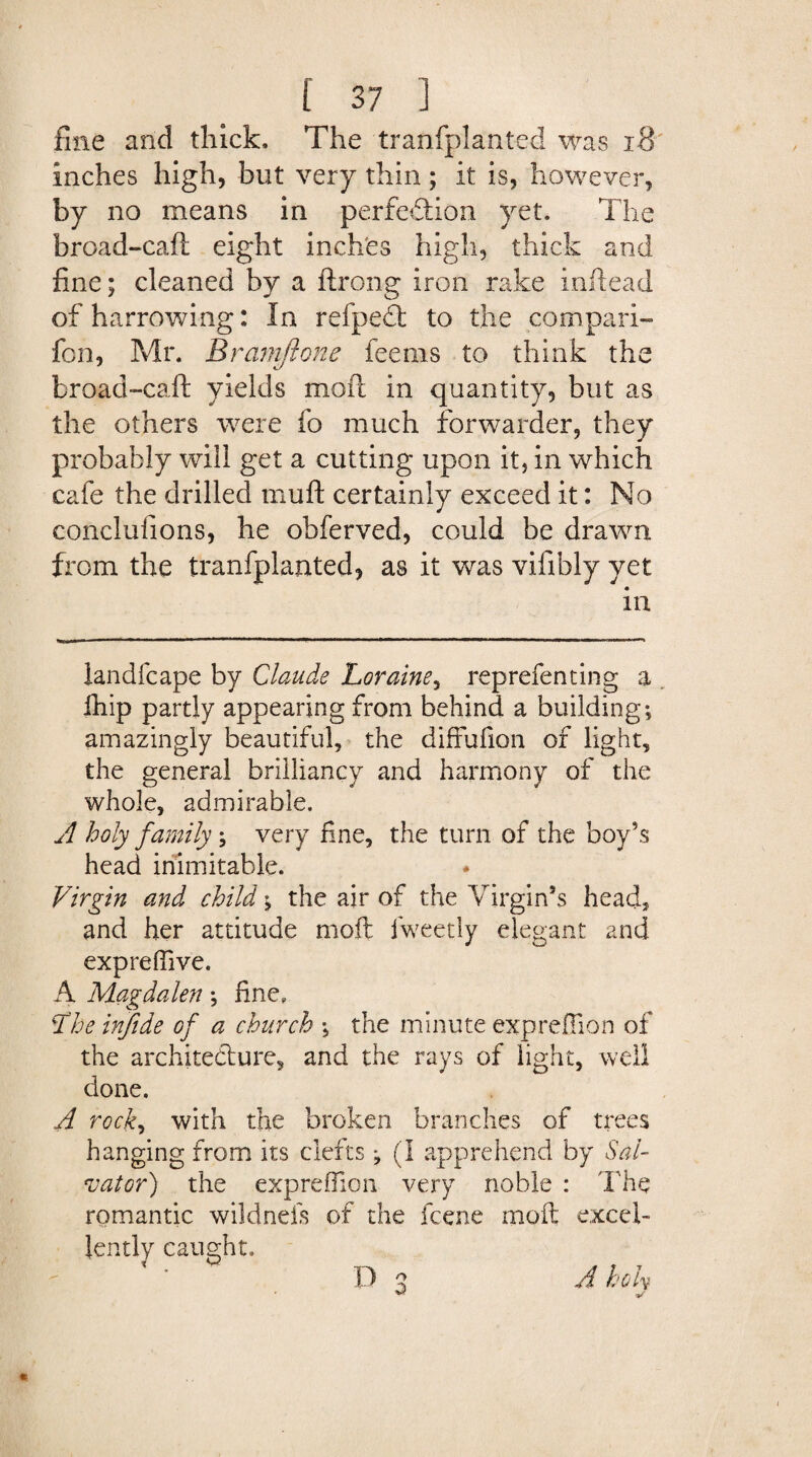 fine and thick. The tranfplanted was 18 inches high, but very thin; it is, however, by no means in perfection yet. The broad-caft eight inches high, thick and fine; cleaned by a ftrong iron rake inftead of harrowing: In refpeft to the compari- fen, Mr. Braniftone feems to think the broad-caft yields moft in quantity, but as the others were fo much forwarder, they probably will get a cutting upon it, in which cafe the drilled muft certainly exceed it: No conclusions, he obferved, could be drawn from the tranfplanted, as it was vifibly yet in landfcape by Claude Loraine, reprefen ting a fhip partly appearing from behind a building; amazingly beautiful, the diffufion of light, the general brilliancy and harmony of the whole, admirable. A holy family; very fine, the turn of the boy’s head inimitable. Virgin and child \ the air of the Virgin’s head, and her attitude moft iweedy elegant and exp re (five. A Magdalen; fine, T'he injide of a church ; the minute exprefiion of the architecture, and the rays of light, well done. A rock, with the broken branches of trees hanging from its clefts ; (I apprehend by Sal¬ vator) the exprefiion very noble : The romantic wildnels of the feene moft excel¬ lently caught, / W _ f f T D 3 A koh