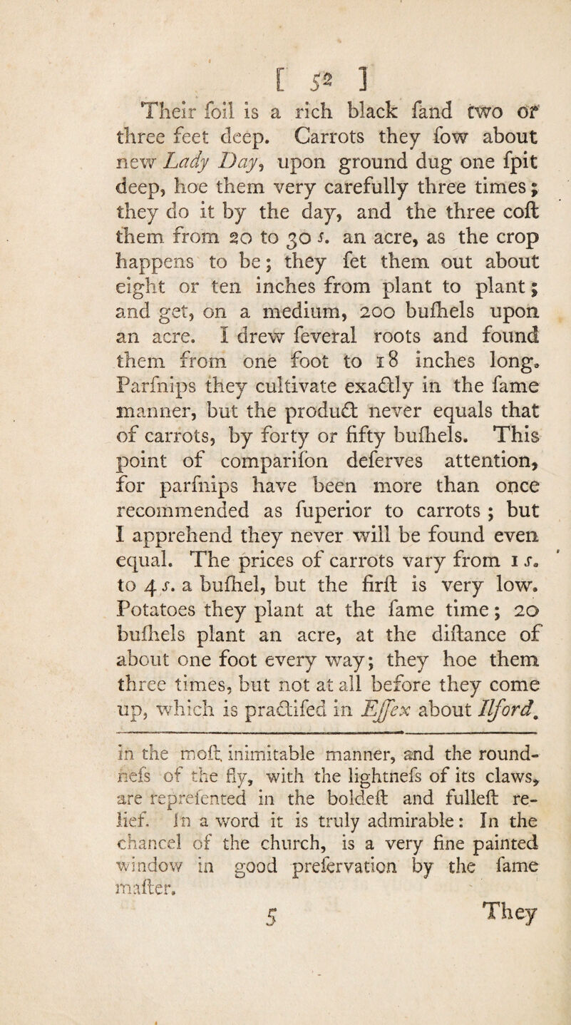 Their foil is a rich black fane! two of three feet deep. Carrots they fow about new Lady Day, upon ground dug one fpit deep, hoe them very carefully three times; they do it by the day, and the three coft them from to 30 s. an acre, as the crop happens to be; they fet them out about eight or ten inches from plant to plant | and get, on a medium, 200 bufhels upon an acre. I drew feveral roots and found them from one foot to 18 inches long* Parfnips they cultivate exactly in the fame maimer, but the product never equals that of carrots, by forty or fifty bufhels. This point of comparifon deferves attention, for parfnips have been more than once recommended as fuperior to carrots ; but I apprehend they never will be found even equal. The prices of carrots vary from 1 ss to 4 r. a bufheJ, but the firft is very low. Potatoes they plant at the fame time; 20 bufhels plant an acre, at the diflance of about one foot every way; they hoe them three times, but not at all before they come up, which is praclifed in EJfex about Ilford. in the moft, inimitable manner, and the round- riefs of the fly, with the lightnefs of its claws, are reprefented in the boldeft and fulled; re¬ lief. In a word it is truly admirable: I11 the chancel of the church, is a very fine painted window in good prefervation by the lame m after, 5 They