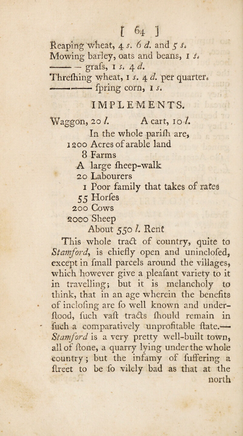 Reaping wheat, 4 s. 6 d* * and $ s* Mowing barley, oats and beans, I St —-—* — grabs, 1 Si 4 d, Threfhing wheat, 1 s. 4. d. per quarter* —— fpring corn, 1 r* IMPLEMENTS. Waggon, 20 L A cart, 10/. In the whole parifli are, 1200 Acres of arable land 8 Farms A large fheep-walk 20 Labourers 1 Poor family that takes of rates 55 Horfes 200 Cows 2000 Sheep About 550 L Rent This whole trad of country, quite to Stamford, is chiefly open and uninclofed, except in fmall parcels around the villages, which however give a pleafant variety to it in travelling; but it is melancholy to think, that in an age wherein the benefits * of inclofing are fo well known and under- ftood, fuch vaft trade fliould remain in ' fiich a comparatively unprofitable ftate.— Stamford is a very pretty well-built town, all of Hone, a quarry lying under the whole country; but the infamy of fuffering a fireet to be fo vilely bad as that at the north