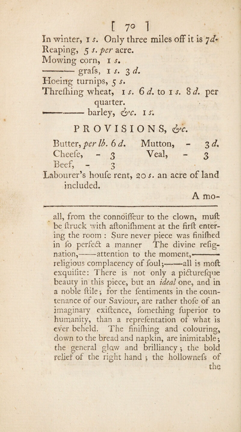 [ 7° 1 In winter, i s. Only three miles off it is 7d* Reaping, 5 s. per acre. Mowing corn, 1 s. -—-grafs, 1 s» 3 d. Hoeing turnips, 5 s. Threfhing wheat, 1;. 6 d. to 1 s. 8 d. per quarter. ——— barley, &c. I s. PROVISIONS, Butter, per lb. 6 d. Mutton, - 3 d> Cheefe, - 3 Veal, - 3 Beef, - 3 Labourer’s houfe rent, 20 s. an acre of land included. A mo« all, from the connoiffeur to the clown, muff be ftruck with aftonifhment at the firft enter¬ ing the room : Sure never piece was finifhed in fo perfedt a manner The divine refig« nation,-attention to the moment,*—— religious complacency of foul;--all is moft exquiiite: T here is not only a pidlurefque beauty in this piece, but an ideal one, and in a noble ftile; for the fentiments in the coun¬ tenance of our Saviour, are rather thofe of an imaginary exiftence, fomething fuperior to humanity, than a reprefentation of what is ever beheld. The finifhino; and colouring*, down to the bread and napkin, are inimitable; the general glow and brilliancy; the bold relief of the right hand ; the hollownefs of