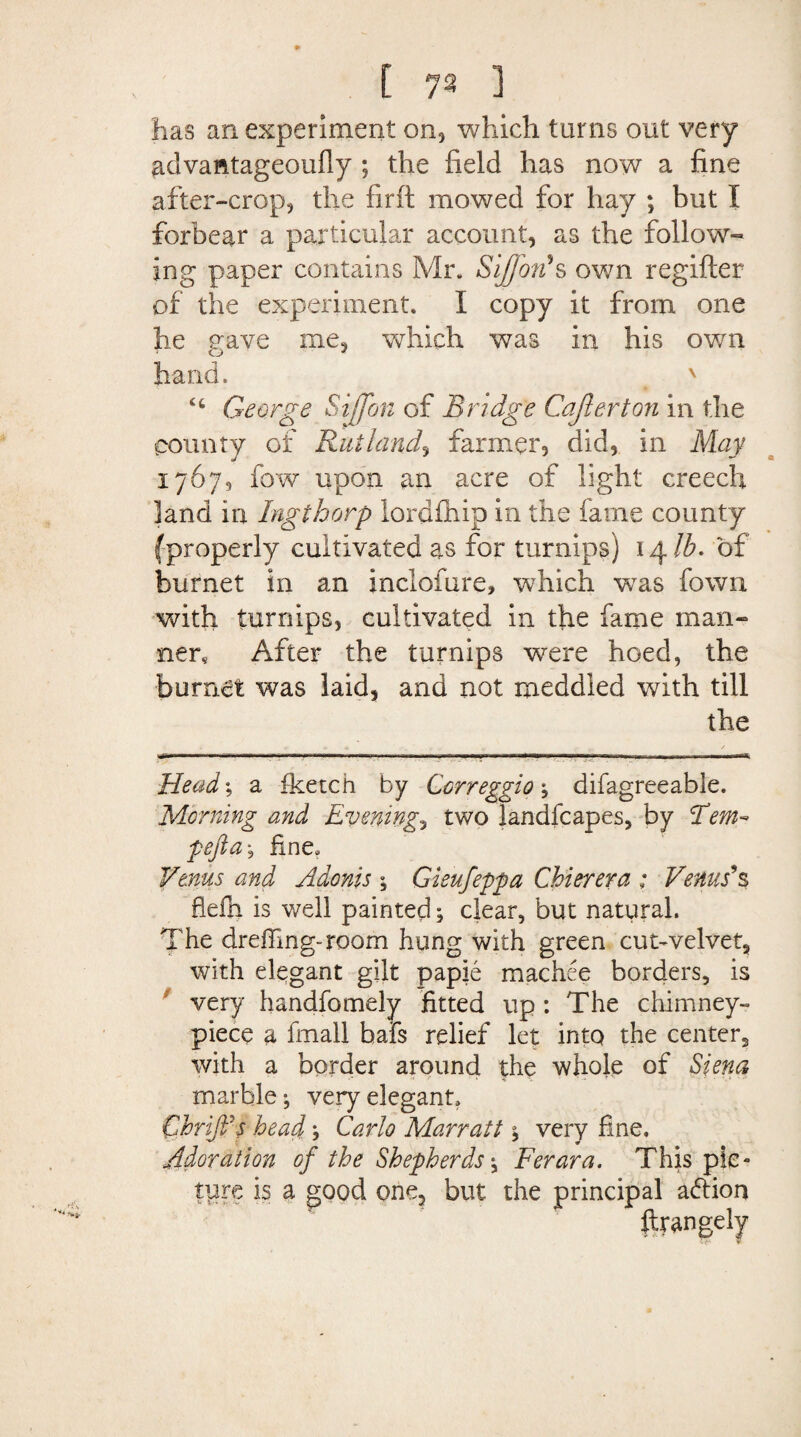 has an experiment on, which turns out very advantageoufiy ; the field has now a fine after-crop, the firft mowed for hay ; but I forbear a particular account, as the follow-* ing paper contains Mr, Sijjbn's own regifter of the experiment. I copy it from one he gave me, which was in his own hand. x George S iff on of Bridge Cajlerton in the county of Rutland, farmer, did, in May 1767, fow upon an acre of light creech land in Ingthorp lordfhip in the fame county (properly cultivated as for turnips) 14 lb. of burnet in an inclofure, which was fown with turnips, cultivated in tfie fame man-* new After the turnips were hoed, the burnet was laid, and not meddled with till the Head; a fketch by Correggio-, difagreeable. Morning and Evening., two landfcapes, by Tern- pefta, fine, Venus and Adonis ; Gieufeppa Chierera ; Venus's fiefn is well painted; clear, but natural. The drefiing-room hung with green cut-velvet, with elegant gilt paple machee borders, is very handfomely fitted up : The chimney- piece a fmall bafs relief let into the center, with a border around the whole of Siena marble; very elegant, Chrififs head ? Carlo Marratt j very fine. Adoration of the Shepherds Ferara. This pic¬ ture is a good one, but the principal adfion ftrangely