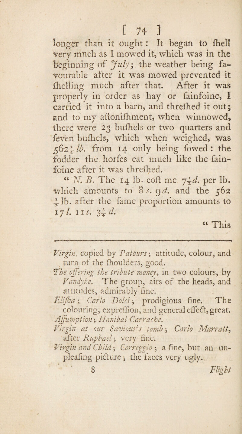 longer than it ought: It began to {hell very much as I mowed it, which was in the beginning of July; the weather being fa¬ vourable after it was mowed prevented it {helling much after that. After it was properly in order as hay or fainfoine, I carried it into a barn, and threfhed it out; and to my aftonifhment, when winnowed* there were 23 bufhels or two quarters and feven buihels, which when weighed, was 562 1-lb. from 14 only being fowed : the fodder the horfes eat much like the fain¬ foine after it was threfhed. u N. B. The 14 lb. coft me 7per lb. which amounts to 8 r. gd. and the 562 ilb. after the fame proportion amounts to 1 y L ns* zi d. cc This Virgin, copied by Tat ours; attitude, colour, and turn of the fhoulders, good. The offering the tribute money, in two colours, by Vandyke. The group, airs of the heads, and attitudes, admirably fine. Elijha \ Carlo Bold, prodigious fine. The colouring, expreffion, and general effedt, great. Affutnption; Banibal Carr ache. Virgin at our Saviour's tomb; Carlo Marratt, after Raphael, very fine. Virgin and Child \ Correggio , a fine, but an un- pleafing pidture ^ the faces very ugly. 8 Flight