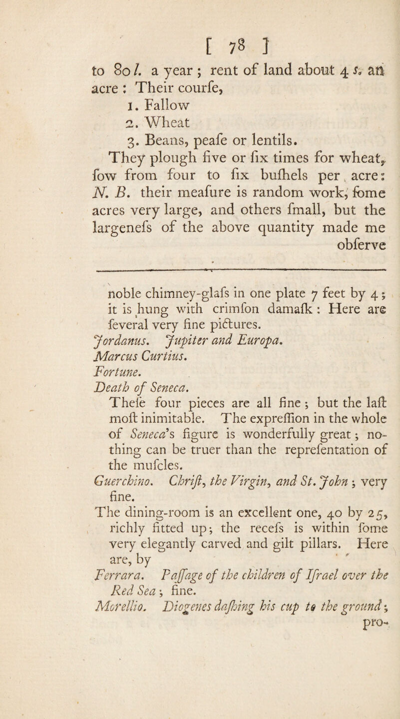 to 80 /. a year ; rent of land about 4 sa aft acre : Their courfe, 1. Fallow 2. Wheat 3. Beans, peafe or lentils. They plough five or fix times for wheats fow from four to fix bufhels peracre: N. B. their meafure is random work, feme acres very large, and others fmall, but the largenefs of the above quantity made me obferve noble chimney-glafs in one plate 7 feet by 4; it is hung with crimfon damalk : Here are feveral very fine pictures. Jordanus. Jupiter and Europa. Marcus Curtius. Fortune. Death of Seneca. Thele four pieces are all fine ; but the lad mo ft inimitable. The expreffion in the whole of Seneca's figure is wonderfully great; no¬ thing can be truer than the reprefentation of the mufcles. Guerchino. Chrifi, the Virgin, and St. John ; very fine. The dining-room is an excellent one, 40 by 25, richly fitted up; the recefs is within fome very elegantly carved and gilt pillars. Here are, by Ferrara. Fa ([age of the children of Ifrael over the Red Sea; fine. Morellio. Diogenes dafhing his cup to the ground % pro-