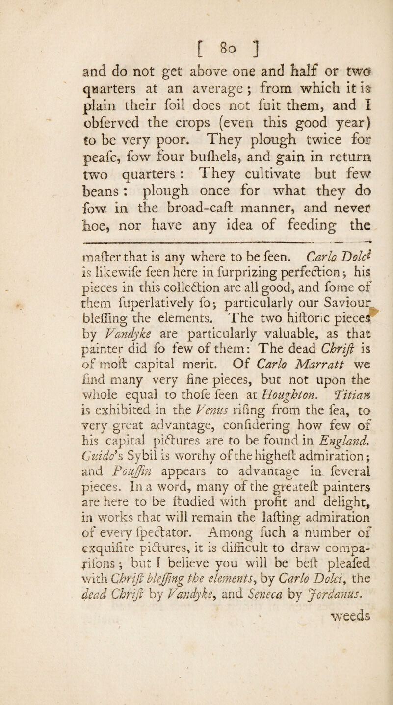 and do not get above one and half or two quarters at an average ; from which it h plain their foil does not fuit them, and I obferved the crops (even this good year) to be very poor. They plough twice for peafe, fow four bufhels, and gain in return two quarters : They cultivate but few beans: plough once for what they do fow in the broad-call manner, and never hoe, nor have any idea of feeding the mafter that is any where to be feen. Carlo. Dolet is likewife feen here in furprizing perfection ^ his pieces in this collection are all good, and fome of them fuperlatively fo; particularly our Saviour bieffing the elements. The two hiftonc pieces by Vandyke are particularly valuable, as that painter did fo few of them: The dead Chrift is of moil capital merit. Of Carlo Marratt we find many very fine pieces, but not upon the whole equal to thofe feen at Houghton. T'itian is exhibited in the Venus riling from the fea, to very great advantage, confidering how few of his capital pictures are to be found in England. Guido’s Sybil is worthy of the higheft admiration; and Fouffm appears to advantage in feveral pieces. In a word, many of the greatefl painters are here to be ftudied with profit and delight, in works that will remain the lafting admiration of every fpeClator. Among fuch a number of exquifite pictures, it is difficult to draw compa¬ nions •, but 1 believe you will be belt pleafed with Chrift hleffmg the elements, by Carlo Dolci, the dead Chrift by Vandyke, and Seneca by J or dams. weeds