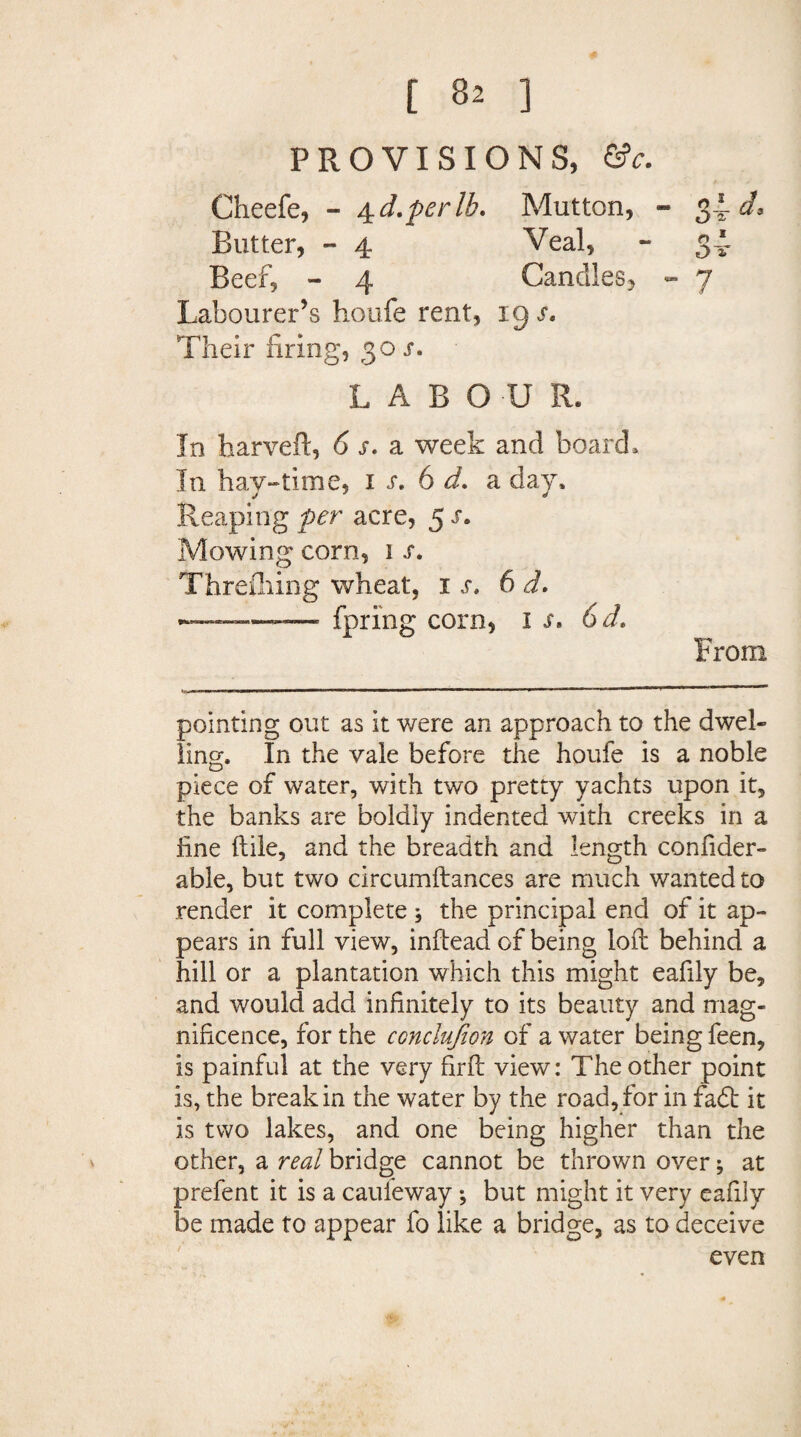 PROVISIONS, (tc. Cheefe, - 4 d.perlb. Mutton, - 34 d. Blitter, - 4 Veal, - 34- Beef, - 4 Candles, - 7 Labourer’s houfe rent, xgj*. Their firing, 30 s. LABOUR. In harveft, 6 s. a week and board. In hay-time, x s. 6 d. a day. Reaping per acre, 5 s. Mowing corn, 1 s. Threfliing wheat, is. 6 d. ————• fpring corn, is. 6d. From pointing out as it were an approach to the dwel¬ ling. In the vale before the houfe is a noble piece of water, with two pretty yachts upon it, the banks are boldly indented with creeks in a fine ftile, and the breadth and length confider- able, but two circumftances are much wanted to render it complete , the principal end of it ap¬ pears in full view, inftead of being loll behind a hill or a plantation which this might eafily be, and would add infinitely to its beauty and mag¬ nificence, for the conclujion of a water being feen, is painful at the very firft view: The other point is, the break in the water by the road, for in fa<5t it is two lakes, and one being higher than the other, a real bridge cannot be thrown over; at prefent it is a caufeway; but might it very eafily be made to appear fo like a bridge, as to deceive even