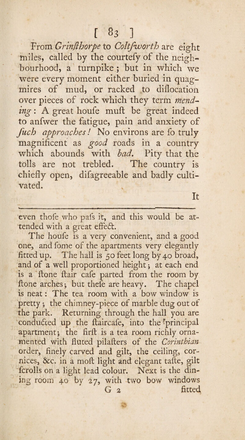 From Grinjlhorpe to Coltfworth are eight miles, called by the courtefy of the neigh¬ bourhood, a turnpike ; but in which we were every moment either buried in quag¬ mires of mud, or racked to diflocation over pieces of rock which they term mend¬ ing : A great houfe muft be great indeed to anfwer the fatigue, pain and anxiety of fuch approaches l No environs are fo truly magnificent as good roads in a country which abounds with bad. Pity that the tolls are not trebled. The country is chiefly open, difagreeable and badly culti¬ vated. It . a ■ITI—M —■ • ■■■■•■ even thofe who pafs it, and this would be at¬ tended with a great effedt. The houfe is a very convenient, and a good one, and fome of the apartments very elegantly fitted up. The hall is 50 feet long by 40 broad, and of a well proportioned height; at each end is a Hone ftair cafe parted from the room by ftone arches; but thefe are heavy. The chapel is neat: The tea room with a bow window is pretty; the chimney-piece of marble dug out of the park. Returning through the hall you are conducted up the ftaircafe, into the ^principal apartment; the firfh is a tea room richly orna¬ mented with fluted pilafters of the Corinthian order, finely carved and gilt, the ceiling, cor¬ nices, &c. in a moil light and elegant tafte, gilt fcrolls on a light lead colour. Next is the din¬ ing room 40 by 27, with two bow windows G 2 fitted