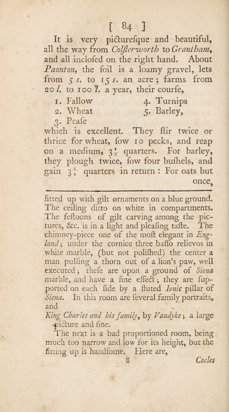 It is very pidhirefque and beautiful, all the way from Coljler'worth to Grantham, and all inclofed on the right hand. About Paonton, the foil is a loamy gravel, lets from 5 j*. to 15 x. an acre; farms from 20 /. to 100 L a year*, their courfe, 1. Fallow 4. Turnips 2. Wheat 5. Earley, 3. Peafe which is excellent. They ftir twice or thrice for wheat, fow 1 o pecks, and reap on a medium, 34* quarters. For barley, they plough twice, fow four bufhels, and gain 3-4 quarters in return : For oats but once5 fitted up with gilt ornaments on a blue ground. The ceiling ditto on white in compartments. The fefloons of gilt carving among the pic¬ tures, &c. is in a light and pleating tafte. The chimney-piece one of the moll elegant in Eng¬ land ; under the cornice three baffo relievos in white marble, (but not polifhed) the center a man pulling a thorn out of a lion’s paw, well executed, thefe are upon a ground of Siena marble, and have a fine effect ^ they are flip- ported on each fide by a fluted Ionic pillar of Siena, In this room are feveral family portraits, and King Charles and his family, by Vandyke; a large picture and fine. The next is a bad proportioned room, being much too narrow and low for its height, but the fitting up is handfome. Here are, 8 Codes