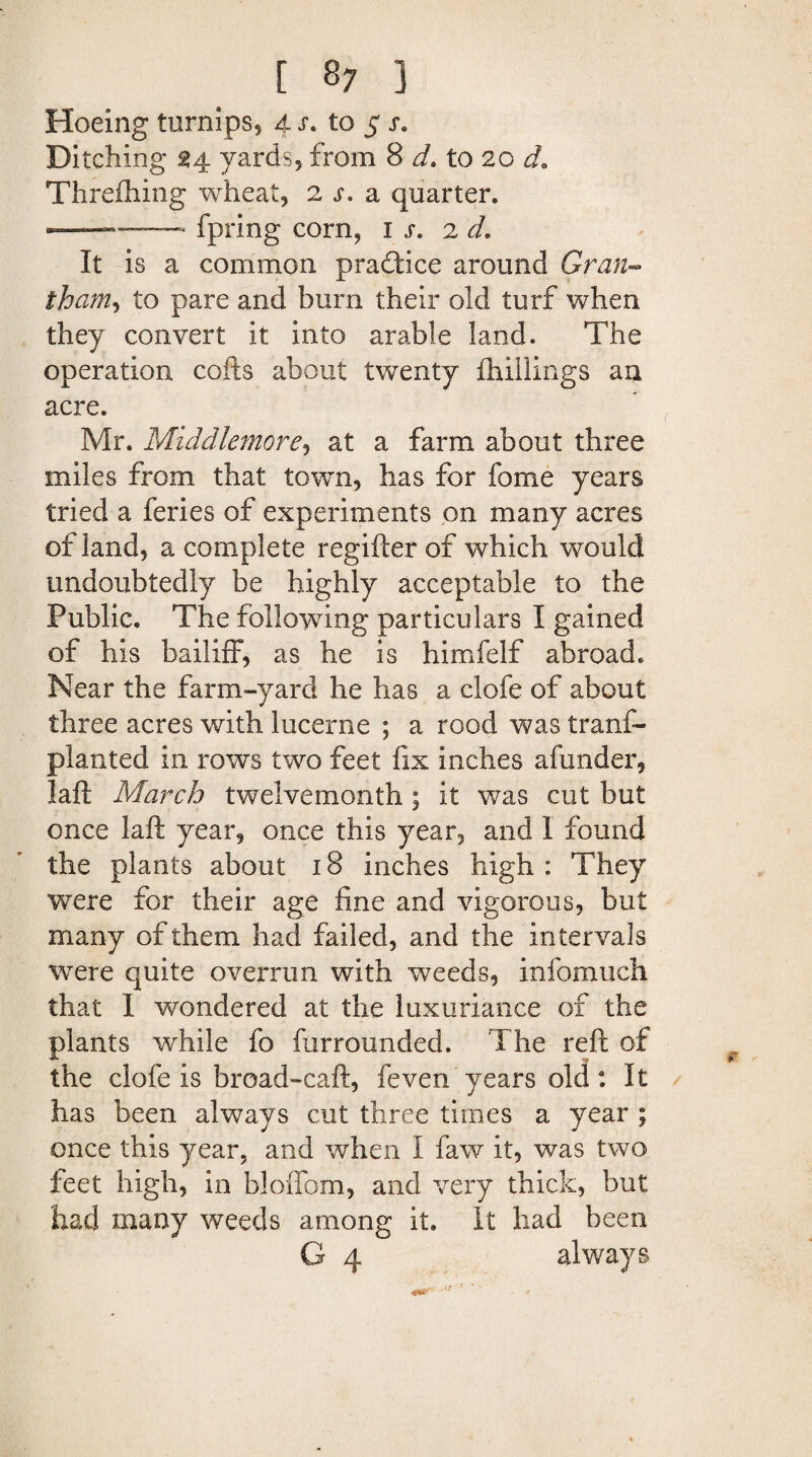 [ 8; ] Hoeing turnips, 4 r. to 5 j. Ditching 34 yards, from 8 d* to 20 Threfhing wheat, 2 s, a quarter. . , -fpring corn, 1 s. 2 d. It is a common practice around Gran- tham, to pare and burn their old turf when they convert it into arable land. The operation cofts about twenty {hillings an acre. Mr. Middlemore, at a farm about three miles from that town, has for fome years tried a feries of experiments on many acres of land, a complete regifter of which would undoubtedly be highly acceptable to the Public, The following particulars I gained of his bailiff, as he is himfelf abroad. Near the farm-yard he has a clofe of about three acres with lucerne ; a rood was trans¬ planted in rows two feet fix inches afunder, laft March twelvemonth; it was cut but once laft year, once this year, and I found the plants about 18 inches high : They were for their age fine and vigorous, but many of them had failed, and the intervals were quite overrun with weeds, info much that I wondered at the luxuriance of the plants while fo furrounded. The reft of the clofe is broad-caft, feven years old: It has been always cut three times a year ; once this year, and when I faw it, was two feet high, in bloffom, and very thick, but had many weeds among it. It had been G 4 always