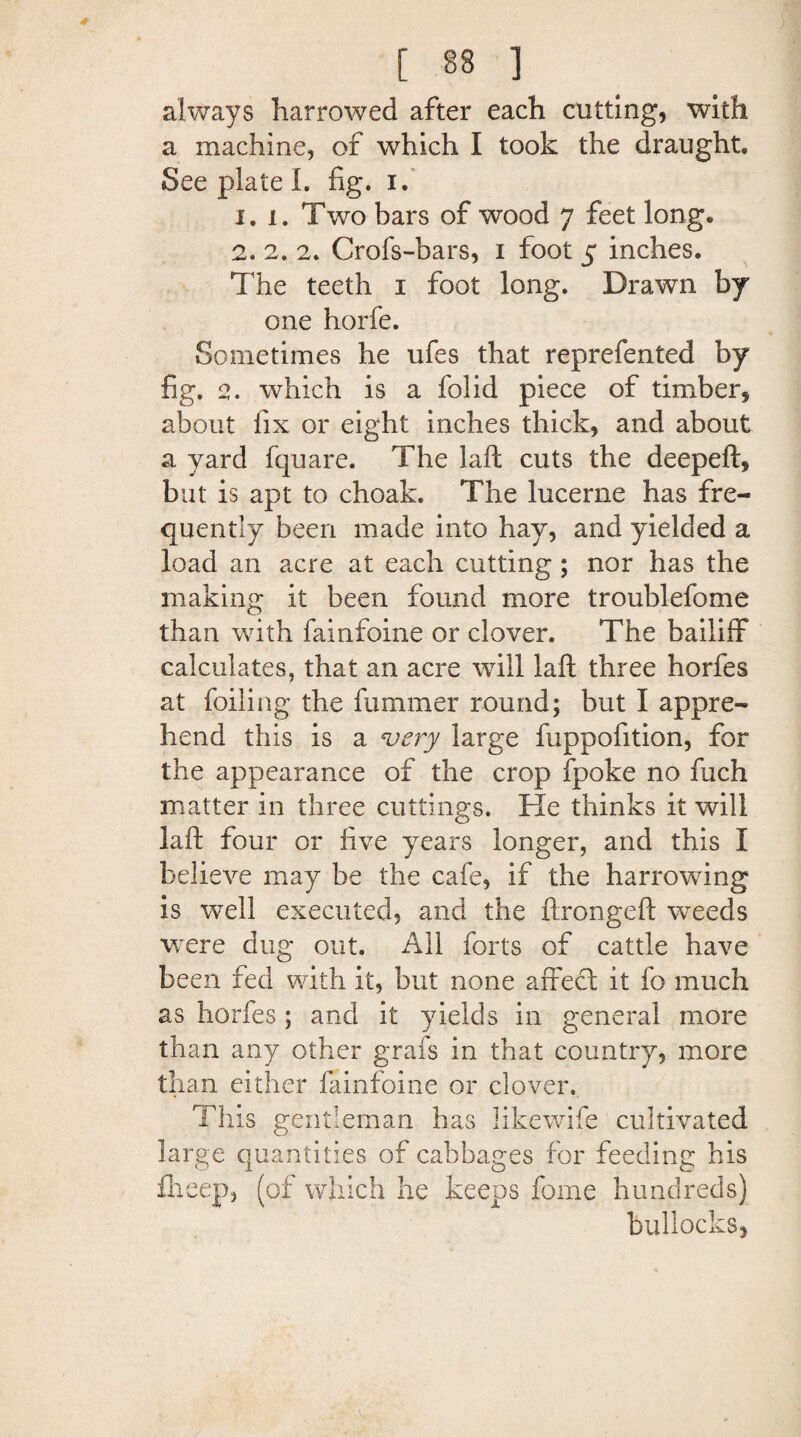 always harrowed after each cutting, with a machine, of which I took the draught. See plate I. fig. i. 1. I. Two bars of wood 7 feet long, 2. 2. 2. Crofs-bars, 1 foot 5 inches. The teeth 1 foot long. Drawn by one horfe. Sometimes he ufes that reprefented by fig. 2. which is a folid piece of timber, about fix or eight inches thick, and about a yard fquare. The laft cuts the deepeft, but is apt to choak. The lucerne has fre¬ quently been made into hay, and yielded a load an acre at each cutting ; nor has the making it been found more troublefome than with fainfoine or clover. The bailiff calculates, that an acre will laft three horfes at foiling the fummer round; but I appre¬ hend this is a very large fuppofition, for the appearance of the crop fpoke no fuch matter in three cuttings. He thinks it will laft four or five years longer, and this I believe may be the cafe, if the harrowing is well executed, and the ftrongeft weeds were dug out. All forts of cattle have been fed with it, but none afreet it fo much as horfes; and it yields in general more than any other grafs in that country, more than either fainfoine or clover. This gentleman has likewife cultivated large quantities of cabbages for feeding his Iheep, (of which he keeps feme hundreds) bullocks.