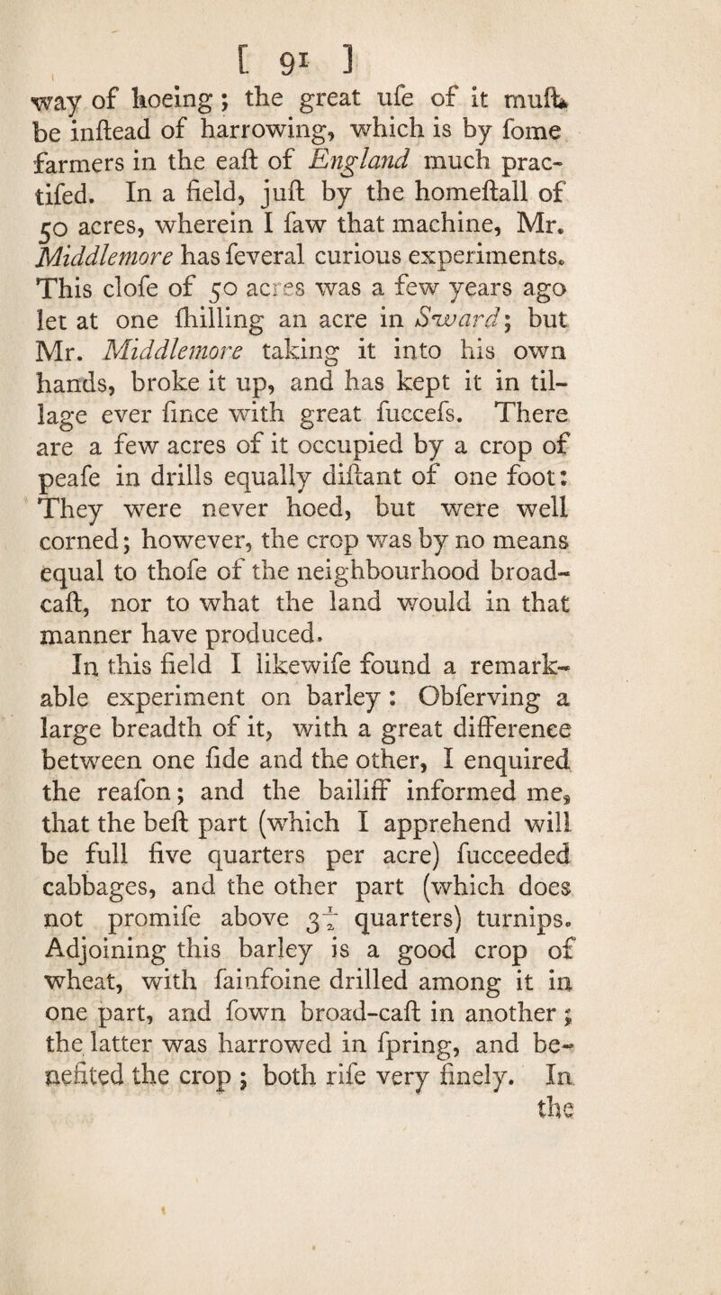 way of hoeing; the great life of it muft* be inftead of harrowing, which is by fome farmers in the eaft of England much prac- tifed. In a field, juft by the homeftall of 30 acres, wherein I faw that machine, Mr. Middlemore hasfeveral curious experiments. This clofe of 50 acres was a few years ago let at one {hilling an acre in Sward; but Mr. Middlemore taking it into his own hands, broke it up, and has kept it in til¬ lage ever fince with great fuccefs. There are a few acres of it occupied by a crop of peafe in drills equally diftant of one foot: They were never hoed, but were well corned; howrever, the crop was by no means equal to thofe of the neighbourhood broad- caft, nor to what the land would in that manner have produced. In this field I likewife found a remark¬ able experiment on barley : Obferving a large breadth of it, with a great difference between one fide and the other, I enquired the reafon; and the bailiff informed me, that the beft part (which I apprehend will be full five quarters per acre) fucceeded cabbages, and the other part (which does not promife above 37 quarters) turnips. Adjoining this barley is a good crop of wheat, with fainfoine drilled among it in one part, and fown broad-caft in another; the latter was harrowed in fpring, and be¬ nefited the crop ; both rife very finely. In the