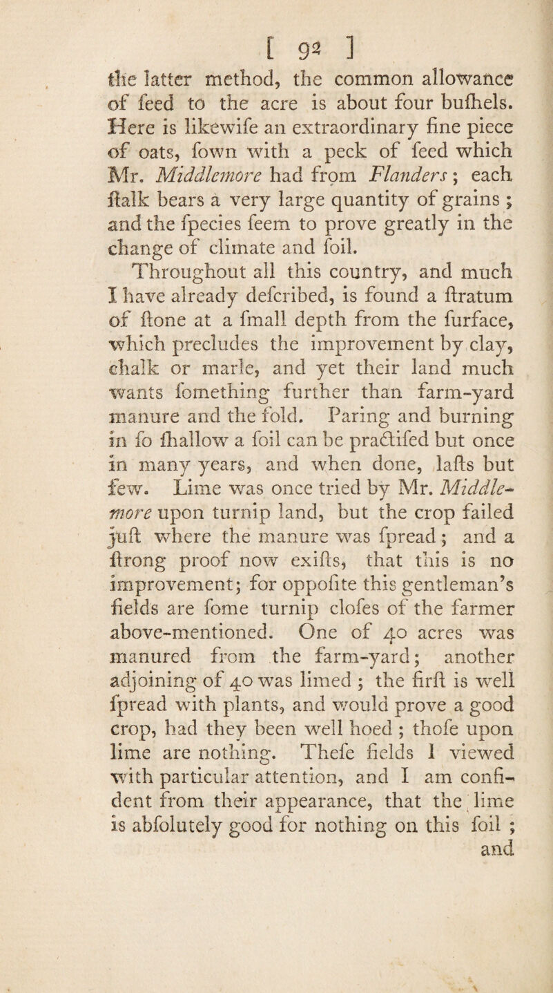 the latter method, the common allowance of feed to the acre is about four bufhels. Here is likewife an extraordinary fine piece of oats, fown with a peck of feed which Mr. Middlemore had from Flanders; each ftalk bears a very large quantity of grains ; and the fpecies feem to prove greatly in the change of climate and foil. Throughout all this country, and much I have already defcribed, is found a firatum of ftone at a fmall depth from the furface, which precludes the improvement by clay, chalk or marie, and yet their land much wants fomething further than farm-yard manure and the fold. Paring and burning in fo ihallovr a foil can be pradtifed but once in many years, and when done, lafts but few. Lime was once tried by Mr. Middle- ¥ more upon turnip land, but the crop failed juft where the manure was fpread; and a ftrong proof now exifts, that this is no improvement; for oppofite this gentleman’s fields are feme turnip clofes of the farmer above-mentioned. One of 40 acres was manured from the farm-yard; another adjoining of 40 was limed ; the firft is well fpread with plants, and would prove a good crop, had they been well hoed ; thofe upon lime are nothing. Thefe fields 1 viewed with particular attention, and I am confi¬ dent from their appearance, that the lime is abfolutely good for nothing on this foil ; and