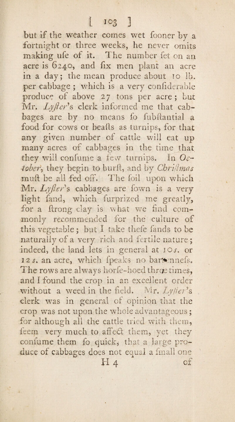 but if the weather comes wet fooner by a fortnight or three weeks, he never omits making ufe of it. The number fet on an acre is 6240, and fix men plant an acre in a day; the mean produce about 10 lb. per cabbage ; which is a very confiderable produce of above 27 tons per acre ; but Mr. Lyfter\ clerk informed me that cab¬ bages are by no means fb fubftantial a food for cows or beails as turnips, for that any given number of cattle will eat up many acres of cabbages in the time that they will confume a few turnips. In Oc¬ tober^ they begin to burft, and by Chriiimas rnufl be all fed off. 'The foil upon which Mr. Lyjler*s cabbages are fown is a very light fand, which furprized me greatly, for a ftrong clay is what we find com¬ monly recommended for the culture of this vegetable; but I take thefe bands to be naturally of a very rich and fertile nature ; indeed, the land lets in general at ios. or 12a an acre, which fpeaks no barfccnnefs. The rows are always horfe-hoed throe times, and I found the crop in an excellent order without a weed in the field. Mr. Lyfier?s clerk was in general of opinion that the crop was not upon the whole advantageous ; for although all the cattle tried with them, feern very much to affebf them, yet they confume them fo quick, that a large pro¬ duce of cabbages does, not equal a frnall one H 4 of