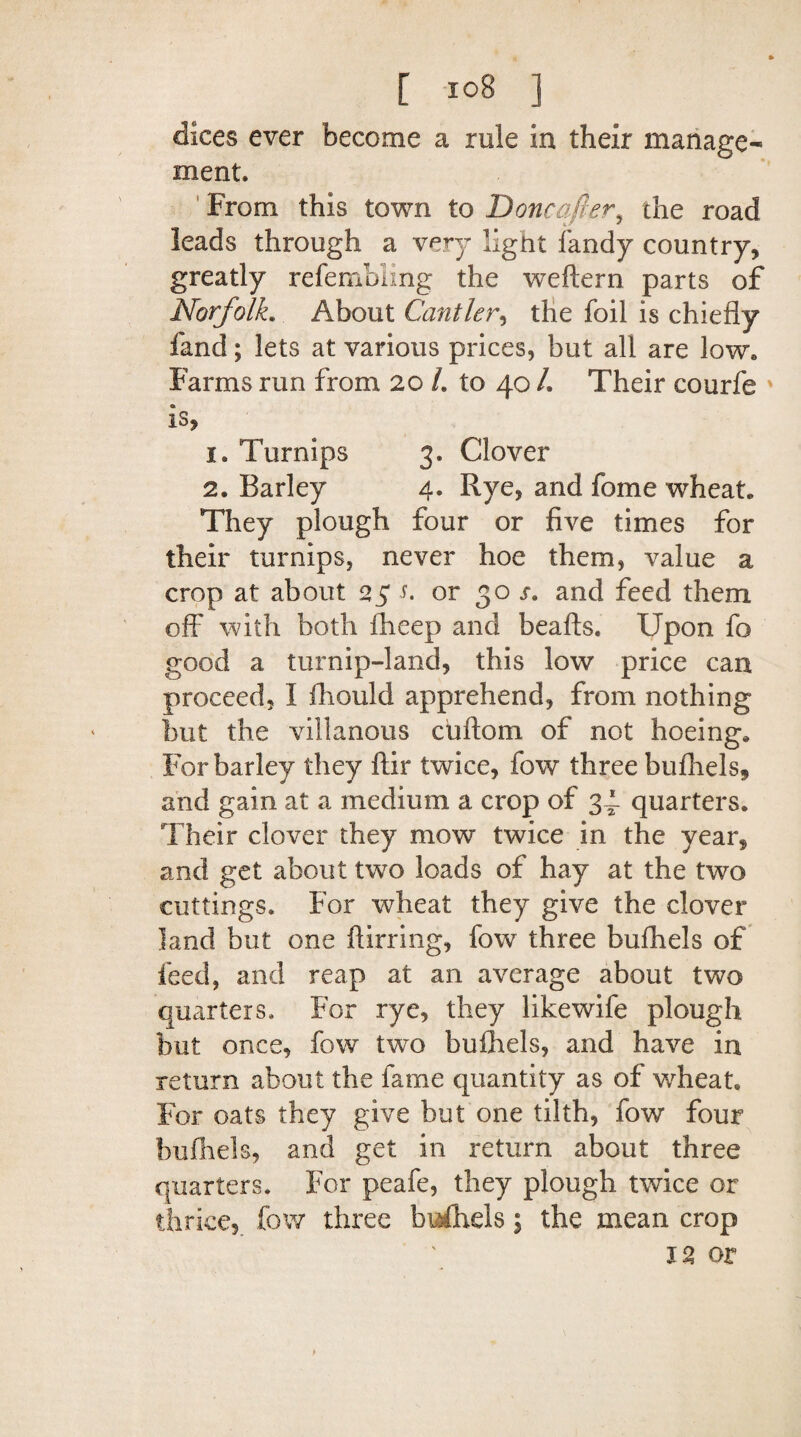 dices ever become a rule in their manage¬ ment. From this town to Doncafter, the road leads through a very light fandy country, greatly refembiing the weftern parts of Norfolk. About Cantler, the foil is chiefly fand; lets at various prices, but all are low. Farms run from 20 /. to 40 /. Their courfe * is, 1. Turnips 3. Clover 2. Barley 4. Rye, and fome wheat. They plough four or five times for their turnips, never hoe them, value a crop at about 25 s. or 30 s» and feed them off with both fheep and beafts. Upon fo good a turnip-land, this low price can proceed, I fhould apprehend, from nothing but the villanous cuftom of not hoeing. For barley they ftir twice, fow three bufhels, and gain at a medium a crop of 34 quarters. Their clover they mow twice in the year, and get about two loads of hay at the two cuttings. For wheat they give the clover land but one ftirring, fow three bufhels of feed, and reap at an average about two quarters. For rye, they likewife plough but once, fow two bufhels, and have in return about the fame quantity as of wheat. For oats they give but one tilth, fow four bufhels, and get in return about three quarters. For peafe, they plough twice or thrice, fow three bufhels 5 the mean crop 12 or f