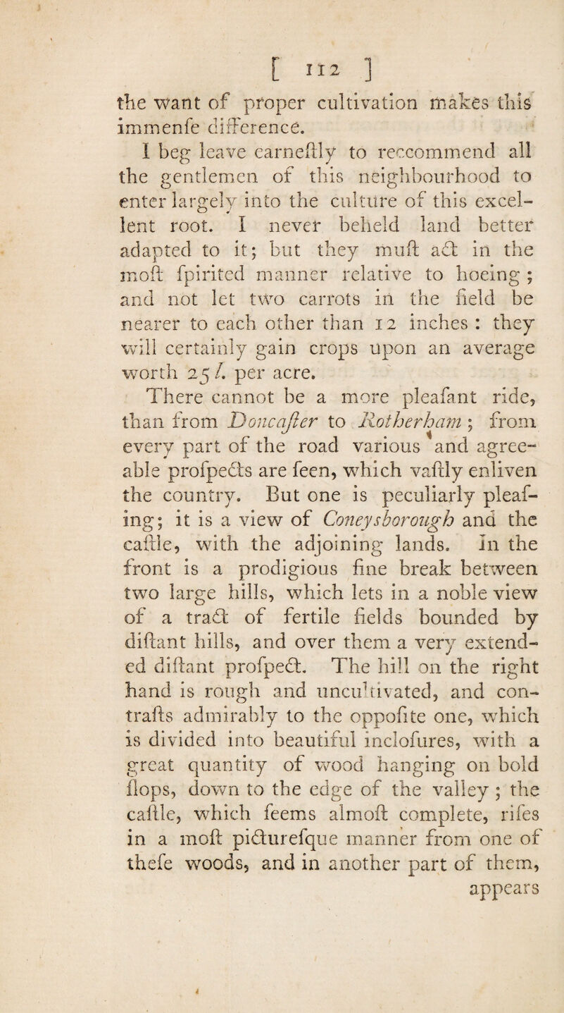 [ ] the want of proper cultivation makes this immenfe difference. 1 beg leave earneftly to reccommend all the gentlemen of this neighbourhood to enter largely into the culture of this excel¬ lent root. I never beheld land better adapted to it; but they muft ad in the mo ft fpirited manner relative to hoeing ; and not let two carrots in the field be nearer to each other than 12 inches : they will certainly gain crops upon an average worth 25 /. per acre. There cannot be a more pleafant ride, than from Done after to Rotherham ; from every part of the road various and agree- able profpects are feen, which vaftly enliven the country. But one is peculiarly plead¬ ing; it is a view of Coney thorough and the cattle, with the adjoining lands. In the front is a prodigious fine break between two large hills, which lets in a noble view of a tradt of fertile fields bounded by diftant hills, and over them a very extend¬ ed diftant profped. The hill on the right hand is rough and uncultivated, and con¬ trails admirably to the oppofite one, which is divided into beautiful inclofures, with a great quantity of wood hanging on bold flops, down to the edge of the valley ; the caftle, which feems almoft complete, riles in a 1110ft pidurefque manner from one of thefe woods, and in another part of them, appears *