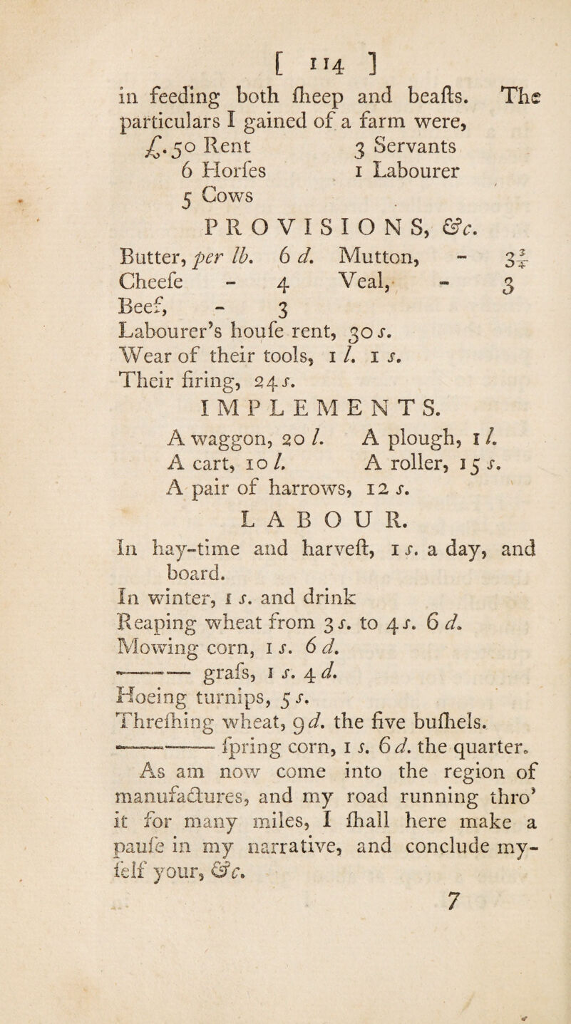 in feeding both flieep and beafts. The particulars I gained of a farm were, ^.50 Rent 3 Servants 6 Horfes 1 Labourer 5 Cows PROVISIONS, &c. Butter, per lb. 6 d. Mutton, - 34 Cheefe - 4 Veal, - 3 Beef, - 3 Labourer’s houfe rent, 30 s. Wear of their tools, 1 /. is. Their firing, 24 s. IMPLEMENTS. A waggon, 20 /. A plough, 1 L A cart, 10 /. A roller, 15 s. A pair of harrows, 12 s. LABOUR. In hay-time and harveft, ij, a day, and board. In winter, 1 s. and drink Reaping wheat from 3 s. to 4/. 6 d. Mowing corn, is. 6 d. —— —• grafs, 1 s. 4 d. Hoeing turnips, 5 s. Threlhing wheat, g d. the five bufhels. —-fpring corn, is. 6d. the quarter. As am now come into the region of manufactures, and my road running thro’ it for many miles, I fhall here make a paufe in my narrative, and conclude my- felf your, &c> 7