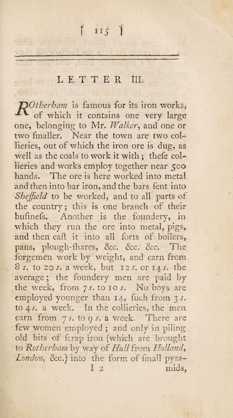 rnummm ■ ■ ■ —— . ..— . ..— ■ LETTER 1IL OOtherham is famous for its iron works'^ **■ of which it contains one very large one, belonging to Mr. Walker, and one or two fmaller. Near the town are two col¬ lieries, out of which the iron ore is dug, as well as the coals to work it with ; thefe col¬ lieries and works employ together near 500 hands. The ore is here worked into metal and then into bar iron, and the bars fent into Sheffield to be worked, and to all parts of the country; this is one branch of their buiinefs. Another is the foundery, in which they run the ore into metal, pigs, and then caft it into all forts of boilers, pans, plough-fhares, &c. &c. &c. The forgemen work by weight, and earn from 8 s. to 2ox. a week, but 12 s. or 14 j*. the average; the foundery men are paid by the week, from 7 s. to ioj. No boys are employed younger than 14, fuch from 3 s. to4x. a week. In the collieries, the men earn from 7 s. to 9 s. a week. There are few women employed ; and only in piling old bits of ferap iron (which are brought to 'Rotherham by way of Hull from Holland, London, &c.) into the form of frnall pyra- I 2 mids,