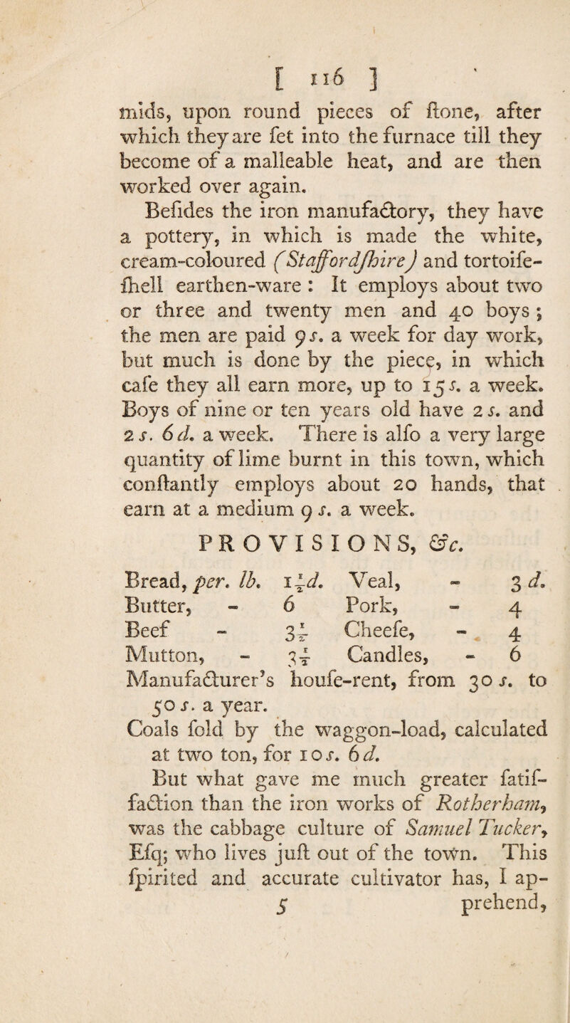 mids, upon round pieces of ftone, after which they are fet into the furnace till they become of a malleable heat, and are then worked over again. Befides the iron manufactory, they have a pottery, in which is made the white, cream-coloured (Staffordshire) and tortoife- fhell earthen-ware : It employs about two or three and twenty men and 40 boys ; the men are paid 91. a week for day work, but much is done by the piece, in which cafe they all earn more, up to 15 r. a week. Boys of nine or ten years old have 2 s. and 2 s. 6d. a week. There is alfo a very large quantity of lime burnt in this town, which conftantly employs about 20 hands, that earn at a medium 9 s. a week. PROVISIONS, &c. Bread, per. lb* lid. Veal, - 3 d. Butter, 6 Pork, - 4 Beef 3i Cheefe, - 4 Mutton, 3t Candles, - 6 Manufacturers lioufe-rent, from 30 s. to 50 s. a year. Coals fold by the waggon-load, calculated at two ton, for ioj. 6d. But what gave me much greater fatif- fadlion than the iron works of Rotherham, was the cabbage culture of Samuel Tucker, Efq; who lives juft out of the town. This fpirited and accurate cultivator has, I ap- 5 prehend, /