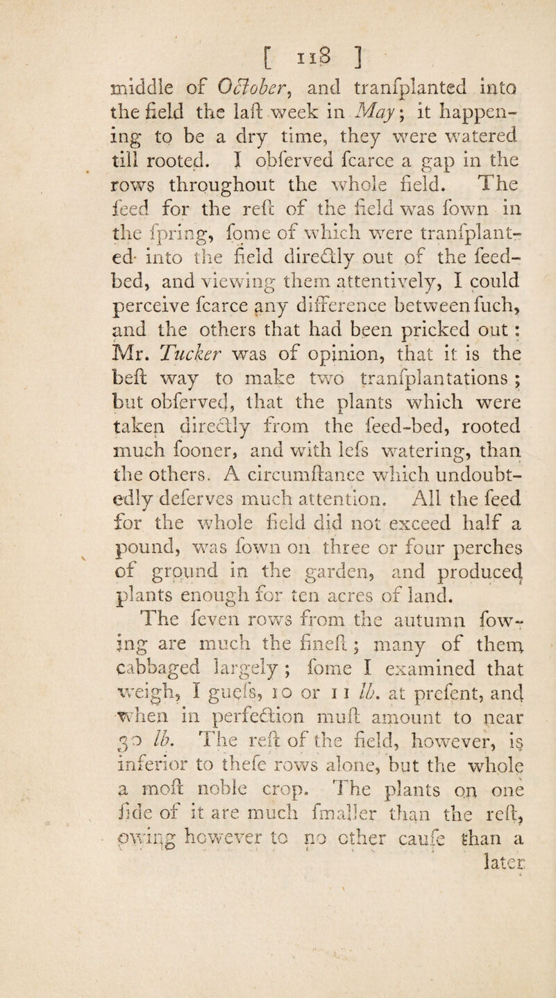 [ 11$ ] middle of October, and tranfplanted into the field the laid week in May; it happen¬ ing to be a dry time, they were watered till rooted. I offerved fcarce a gap in the rows throughout the whole field. The feed for the reft of the field was fown in the fpring, fome of which were tranfplant¬ ed- into the field diredtly out of the feed- bed, and viewing them attentively, I could perceive fcarce any difference between fuch, and the others that had been pricked out: Mr. Tucker was of opinion, that it is the belt way to make two tranfplantations ; but obfcrvecfi that the plants which were taken directly from the feed-bed, rooted much fooner, and with lefs watering, than the others. A circumdance which undoubt¬ edly deferves much attention. All the feed •» for the whole field did not exceed half a pound, was fown on three or four perches of ground in the garden, and produced plants enough for ten acres of land. The feven rows from the autumn fow- jng are much the fined; many of them cabbaged largely ; feme I examined that weigh, I guels, 10 or 11 lb. at prefent, and when in perfection muff amount to near 30 lb. The reft of the field, however, is inferior to thefe rows alone, but the whole a mod noble crop. The plants on one fide of it are much fin aller than the reft, owing however to no other caufe than a later